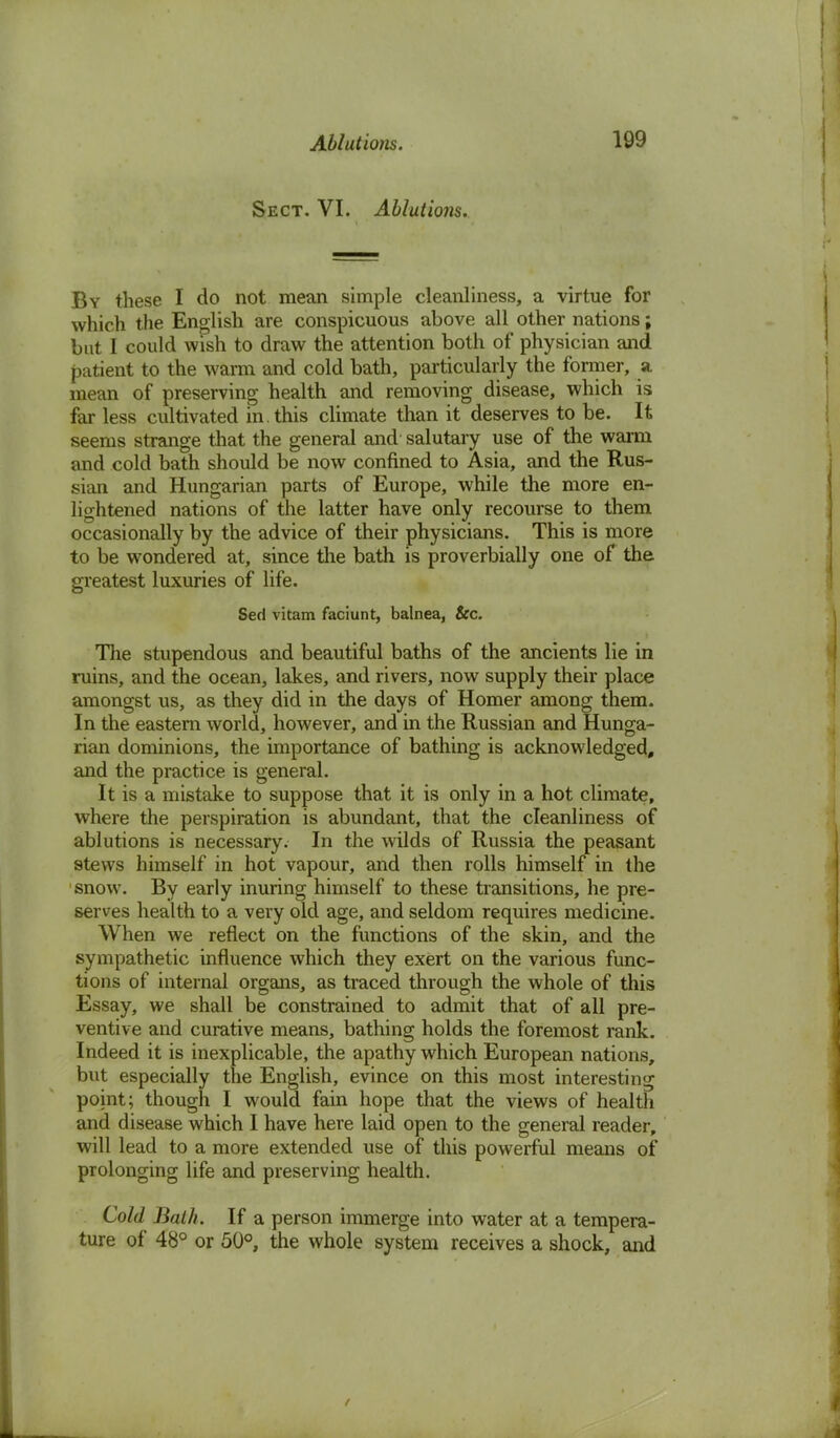 Sect. VI. Ablutions. By these I do not mean simple cleanliness, a virtue for which the English are conspicuous above all other nations; but I could wish to draw the attention both of physician and patient to the warm and cold bath, particularly the former, a mean of preserving health and removing disease, which is far less cultivated in. this climate than it deserves to be. It seems strange that the general and salutary use of the warm and cold bath should be now confined to Asia, and the Rus- sian and Hungarian parts of Europe, while the more en- lightened nations of the latter have only recourse to them occasionally by the advice of their physicians. This is more to be wondered at, since the bath is proverbially one of the greatest luxuries of life. Sed vitam faciunt, balnea, Sec. The stupendous and beautiful baths of the ancients lie in ruins, and the ocean, lakes, and rivers, now supply their place amongst us, as they did in the days of Homer among them. In the eastern world, however, and in the Russian and Hunga- rian dominions, the importance of bathing is acknowledged, and the practice is general. It is a mistake to suppose that it is only in a hot climate, where the perspiration is abundant, that the cleanliness of ablutions is necessary. In the wilds of Russia the peasant stews himself in hot vapour, and then rolls himself in the snow. By early inuring himself to these transitions, he pre- serves health to a very old age, and seldom requires medicine. When we reflect on the functions of the skin, and the sympathetic influence which they exert on the various func- tions of internal organs, as traced through the whole of this Essay, we shall be constrained to admit that of all pre- ventive and curative means, bathing holds the foremost rank. Indeed it is inexplicable, the apathy which European nations, but especially the English, evince on this most interesting point; though I would fain hope that the views of health and disease which I have here laid open to the general reader, will lead to a more extended use of this powerful means of prolonging life and preserving health. Cold Bath. If a person immerge into water at a tempera- ture of 48° or 50°, the whole system receives a shock, and