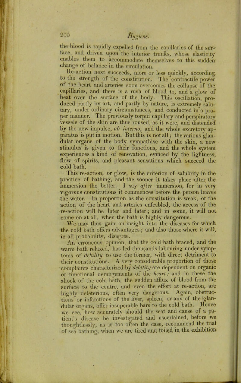 the blood is rapidly expelled from the capillaries of the sur-' face, and driven upon the interior trunks, whose elasticity- enables them to accommodate themselves to this sudden change of balance in the circulation. Re-action next succeeds, more or less quickly, according to the strength of the constitution. The contractile power of the heart and arteries soon overcomes the collapse of the capillaries, and there is a rush of blood to, and a glow of heat over the surface of the body. This oscillation, pro- duced partly by art, and partly by nature, is extremely salu- tary, under ordinary circumstances, and conducted in a pro- per manner. The previously torpid capillary and perspiratory vessels of the skin are thus roused, as it were, and distended by the new impulse, ab interna, and the whole excretory ap- paratus is put in motion. But this is not all; the various glan- dular organs of the body sympathise with the skin, a new stimulus is given to their functions, and the whole system experiences a kind of renovation, evinced by the lightness, flow of spirits, and pleasant sensations which succeed the cold bath. This re-action, or glow, is the criterion of salubrity in the practice of bathing, and the sooner it takes place after, the immersion the better. I say after immersion, for in very vigorous constitutions it commences before the person leaves the water. In proportion as the constitution is weak, or the action of the heart and arteries enfeebled, the access of the re-action will be later and later; and in some, it will not come on at all, when the bath is highly dangerous. We may thus gain an insight into the diseases for which the cold bath offers advantages; and also those where it wil), in all probability, disagree. An erroneous opinion, that the cold bath braced, and the warm bath relaxed, has led thousands labouring under symp- toms of debility to use the former, with direct detriment to their constitutions. A veiy considerable proportion of those complaints characterized by debility are dependent on organic or functional derangements of the heart; and in these the shock of the cold bath, the sudden afflux of blood from the surface to the centre, and even the effort at re-action, are highly deleterious, often very dangerous. Again, obstruc- tions or infarctions of the liver, spleen, or any of the glan- dular organs, offer insuperable bars to the cold bath. Hence we see, how accurately should the seat and cause of a pa- tient's disease be investigated and ascertained, before we thoughtlessly, as is too often the case, recommend the trial of sea bathing, when we are tired and foiled in the exhibition <