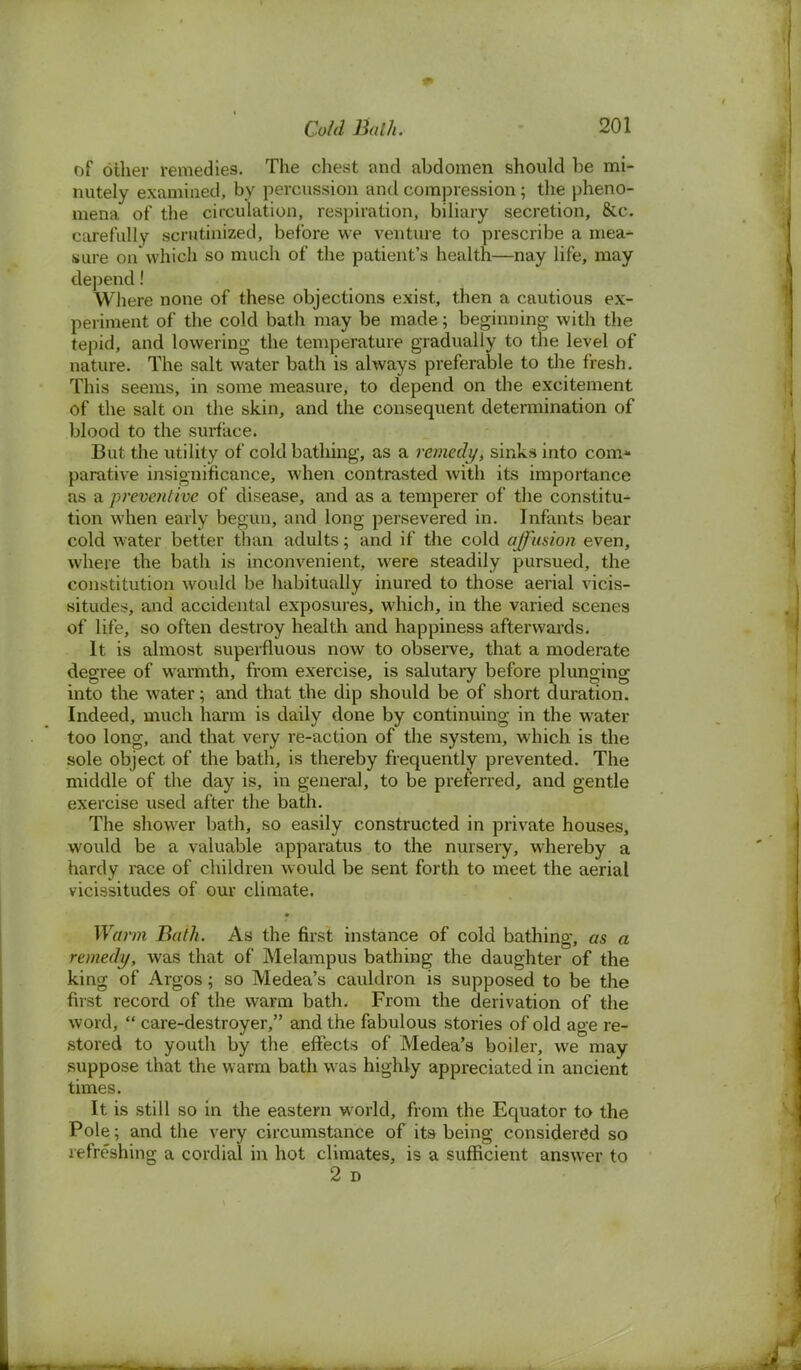 of other remedies. The chest and abdomen should be mi- nutely examined, by percussion and compression; the pheno- mena of the circulation, respiration, biliary secretion, &c. carefully scrutinized, before we venture to prescribe a mea- sure on which so much of the patient's health—nay life, may depend! Where none of these objections exist, then a cautious ex- periment of the cold bath may be made; beginning with the tepid, and lowering the temperature gradually to the level of nature. The salt water bath is always preferable to the fresh. This seems, in some measure, to depend on the excitement of the salt on the skin, and the consequent determination of blood to the surface. But the utility of cold bathing, as a remedy, sinks into com* parative insignificance, when contrasted with its importance as a preventive of disease, and as a temperer of the constitu- tion when early begun, and long persevered in. Infants bear cold water better than adults; and if the cold affusion even, where the bath is inconvenient, were steadily pursued, the constitution would be habitually inured to those aerial vicis- situdes, and accidental exposures, which, in the varied scenes of life, so often destroy health and happiness afterwards. It is almost superfluous now to observe, that a moderate degree of warmth, from exercise, is salutary before plunging into the water; and that the dip should be of short duration. Indeed, much harm is daily done by continuing in the water too long, and that very re-action of the system, which is the sole object of the bath, is thereby frequently prevented. The middle of the day is, in general, to be preferred, and gentle exercise used after the bath. The shower bath, so easily constructed in private houses, would be a valuable apparatus to the nursery, whereby a hardy race of children would be sent forth to meet the aerial vicissitudes of our climate. Warm Bath. As the first instance of cold bathing, as a remedy, was that of Melampus bathing the daughter of the king of Argos; so Medea's cauldron is supposed to be the first record of the warm bath. From the derivation of the word,  care-destroyer, and the fabulous stories of old age re- stored to youth by the effects of Medea's boiler, we may suppose that the warm bath was highly appreciated in ancient times. It is still so in the eastern world, from the Equator to the Pole; and the very circumstance of its being considered so refreshing a cordial in hot climates, is a sufficient answer to 2 D