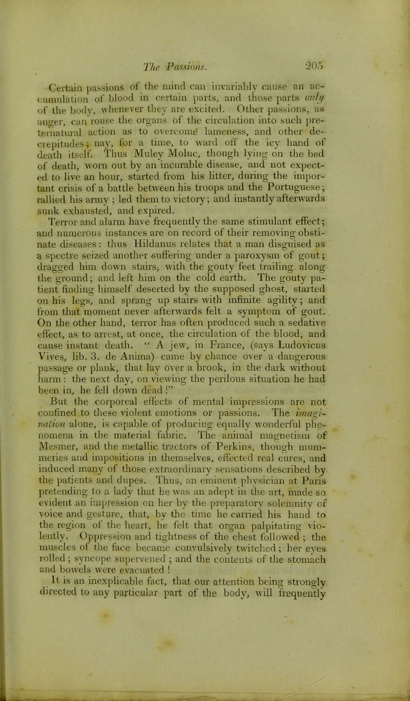Certain passions of the mind can invariably cause an ac- cumulation of blood in certain parts, and those parts onltf of the body, whenever they are excited. Other passions, as an^er, can rouse the organs of the circulation into such pre- ternatural action as to overcome' lameness, and other de- crepitudes; nay, for a time, to ward off the icy hand of death itself. Thus Muley Moluc, though lying on the bed of death, worn out by an incurable disease, and not expect- ed to live an hour, started from his litter, during the impor- tant crisis of a battle between his troops and the Portuguese; rallied his army ; led them to victory; and instantly afterwards sunk exhausted, and expired. Terror and alarm have frequently the same stimulant effect; and numerous instances are on record of their removing obsti- nate diseases: thus Hildanus relates that a man disguised as a spectre seized another -suffering under a paroxysm of gout; dragged him down stairs, with the gouty feet trailing along the ground; and left him on the cold earth. The gouty pa- tient rinding himself deserted by the supposed ghost, started on his legs, and sprang up stairs with infinite agility; and from that moment never afterwards felt a symptom of gout. On the other hand, terror has often produced such a sedative effect, as to arrest, at once, the circulation of the blood, and cause instant death.  A jew, in France, (says Ludovicus Vives, lib. 3. de Anima) came by chance over a dangerous passage or plank, that lay over a brook, in the dark without harm : the next day, on viewing the perilous situation he had been in, he fell down dead ! But the corporeal effects of mental impressions are not confined to these violent emotions or passions. The imagi- nation alone, is capable of producing equally wonderful phe^- nomena in the material fabric. The animal magnetism of Mesmer, and the metallic tractors of Perkins, though mum- meries and impositions jn themselves, effected real cures, and induced many of those extraordinary sensations described by the patients and dupes. Thus, an eminent physician at Paris pretending to a lady that he was an adept in the art, made so evident an impression on her by the preparatory solemnity of voice and gesture, that, by the time he carried his hand to the region of the heart, he felt that organ palpitating vio- lently. Oppression and tightness of the chest followed ; the muscles of the face became convulsively twitched; her eyes rolled; syncope supervened ; and the contents of the stomach and bowels were evacuated ! It is an inexplicable fact, that our attention being strongly directed to any particular part of the body, will frequently