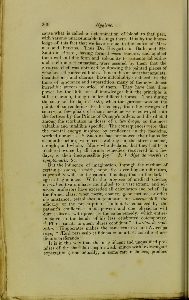 cause what is called a determination of blood to that part, with various unaccountable feelings there. It is by the know- ledge of this fact that we have a clue to the cures of Mes- mer and Perkins. Thus Dr. Haygarth in Bath, and Mr. Smith in Bristol, having formed mock tractors, and applied them with all due form and solemnity to patients labouring under chronic rheumatism, were assured by them that the greatest relief was obtained by drawing the painted pieces of wood over the affected limbs. It is in this manner that amulets, incantations, and charms, have indubitably produced, in the times of ignorance and superstition, many of the now almost incredible effects recorded of them. They have lost their power by the diffusion of knowledge; but the principle is still in action, though under different forms. Thus during the siege of Breda, in 1625, when the garrison was on the point of surrendering to the enemy, from the ravages of scurvy, a few phials of sham medicine were conveyed into the fortress by the Prince of Orange's orders, and distributed among the scorbutics in doses of a few drops, as the most valuable and infallible specific. The consequences were, that the mental energy inspired by confidence in the medicine, worked miracles.  Such as had not moved their limbs for a month before, were seen walking in the streets sound, straight, and whole. Many who declared that they had been rendered worse by all former remedies, recovered in a few days, to their inexpressible joy. F. V. Mye de morbis et symptomatis, §c. But the influence of imagination, through the medium of certain passions, as faith, hope, &c. over human infirmities, is probably wider and greater at this day, than in the darkest ages of ignorance. With the progress of medical science, its real cultivators have multiplied to a vast extent, and soi- disant professors have exceeded all calculation and belief. In the former class, when merit, chance, good fortune, or other circumstance, establishes a reputation for superior skill, the efficacy of the prescription is infinitely enhanced by the patient's confidence in its power: and one physician will cure a disease with precisely the same remedy, which entire- ly failed in the hands of* his less celebrated cotemporary.  Plures sanat, in quern plures confidunt. Cardan de sapi- entia.—Hippocrates makes the same remark; and Avicenna says,  iEgri persuasio et fiducia omni arti et consilio et me- dicinse preferenda. It is in this way that the magnificent and unqualified pro- mises of the charlatan inspire weak minds with extravagant expectations, and actually, in some rare instances, produce