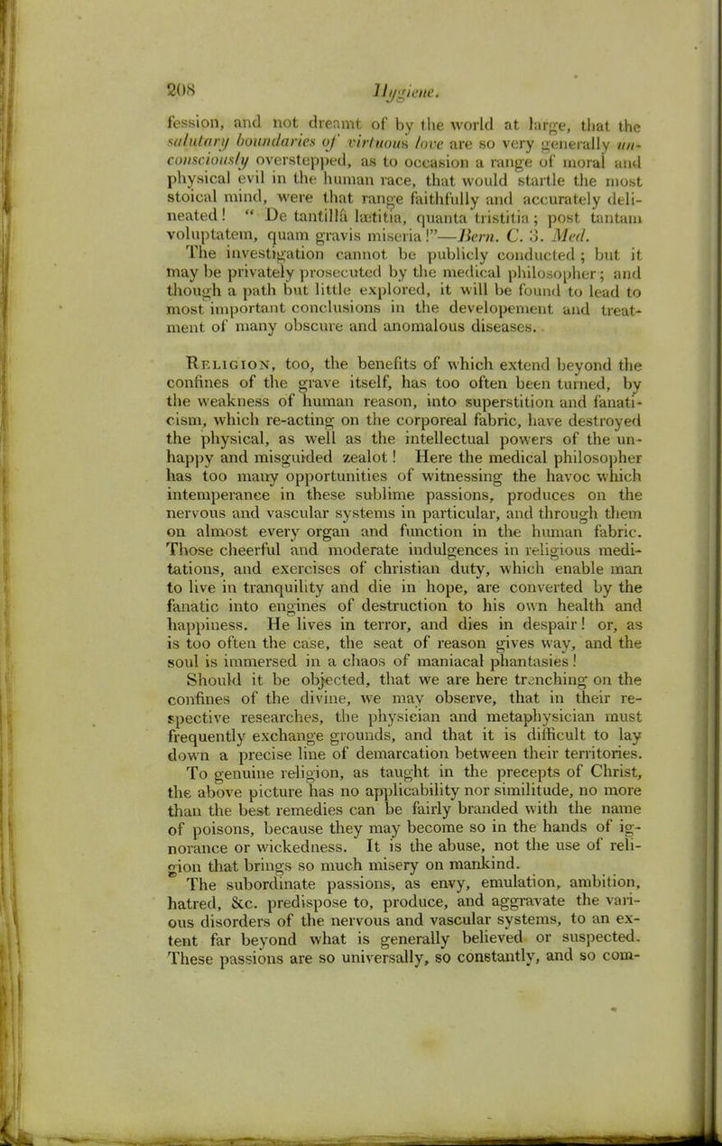 fession, and not dreamt of by the world at large, that the salutary boundaries of virtuous love are so very generally un- consciously overstepped, as to occasion a range of moral and physical evil in the human race, that would startle the most stoical mind, were that range faithfully and accurately deli- neated! ■ De tantilla laetitia, quanta tristitia; post tantam voluptatem, quam gravis miseria!—Bern. C. 3. Med. The investigation cannot be publicly conducted ; but it maybe privately prosecuted by the medical philosopher; and though a path but little explored, it will be found to lead to most important conclusions in the developement and treat- ment of many obscure and anomalous diseases.. Religion, too, the benefits of which extend beyond the confines of the grave itself, has too often been turned, by the weakness of human reason, into superstition and fanati- cism, which re-acting on the corporeal fabric, have destroyed the physical, as well as the intellectual powers of the un- happy and misguided zealot! Here the medical philosopher has too many opportunities of witnessing the havoc which intemperance in these sublime passions, produces on the nervous and vascular systems in particular, and through them on almost every organ and function in the human fabric. Those cheerful and moderate indulgences in religious medi- tations, and exercises of christian duty, which enable man to live in tranquility and die in hope, are converted by the fanatic into engines of destruction to his own health and happiness. He lives in terror, and dies in despair! or, as is too often the case, the seat of reason gives way, and the soul is immersed in a chaos of maniacal phantasies! Should it be objected, that we are here trenching on the confines of the divine, we may observe, that in their re- spective researches, the physician and metaphysician must frequently exchange grounds, and that it is difficult to lay down a precise line of demarcation between their territories. To genuine religion, as taught in the precepts of Christ, the above picture has no applicability nor similitude, no more than the best remedies can be fairly branded with the name of poisons, because they may become so in the hands of ig- norance or wickedness. It is the abuse, not the use of reli- gion that brings so much misery on mankind. The subordinate passions, as envy, emulation, ambition, hatred, &c. predispose to, produce, and aggravate the vari- ous disorders of the nervous and vascular systems, to an ex- tent far beyond what is generally believed or suspected. These passions are so universally, so constantly, and so com-