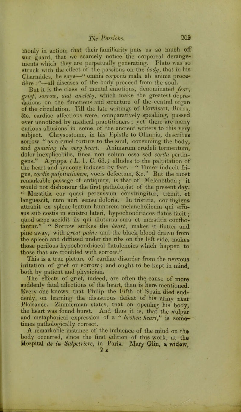 monlv in action* that their familiarity puts ns so much off ©ur guard, that we scarcely notice the corporeal derange- ments which they are perpetually generating. Plato was so struck with the eflect of the passions on the body, that in his Charmides, he says— omnia corporis mala ab annua proce* dgre :»—all diseases of the body proceed from the soul. But it is the class of mental emotions, denominated fea-t grief, sorrow, and anxiety, which make the greatest depre- dations on the functions and structure of the central organ of the circulation. Till the late writings of Corvisart, Burns, &c. cardiac affections were, comparatively speaking, passed over unnoticed by medical practitioners ; yet there are many Curious allusions in some of the ancient writers to this very subject. Chrysostome, in his Epistle to Olimpia, describes sorrow  as a cruel torture to the soul, consuming the body> and gnawing the very heart. Animarum crudeli tormentum, dolor inexplicabilis, tinea non solum ossa sed corda pertin- gens. Agrippa (L. 1. C. 63.) alludes to the palpitation of the heart and synoope induced by fear.  Timor inducit fri- gus, cordis palpitationem, vocis defectum, &c. But the most remarkable passage of antiquity, is that of Melancthon ; it would not dishonour the first pathologist of the present day.  Moestitia cor quasi percussum constringitur, tremit, et languescit, cum acri sensu doloris. In tristitia, cor fugiens attrahit ex splene lentum humorem melanchoJicum qui effu- sus sub costis in sinistro lateri, hypochondriacos flatus facit; quod saspe accidit iis qui diutuma cura et moestitia confiic- tantur.  Sorrow strikes the heart, makes it flutter and pine away, with great pain; and the black blood drawn from the spleen and diffused under the ribs on the left side, makes those perilous hypochondriacal flatulencies which happen to those that are troubled with sorro w. This is a true picture of cardiac disorder from the nervous irritation of grief or sorrow; and ought to be kept in mind, both by patient and physician. The effects of grief, indeed, are often the cause of more suddenly fatal affections of the heart, than is here mentioned. Every one knows, that Philip the Fifth of Spain died sud- denly, on learning the disastrous defeat of his army near Plaisance. Zimmerman states, that on opening his body, the heart was found burst. And thus it is, that the vulo-ar and metaphorical expression of a  broken heart, is some- times pathologically correct. A remarkable instance of the influence of the mind on the body occurred, since the first edition of this work, at the Hospital de la Satpetriere, in Paris, JVtary Qlin, a widew, 2 K