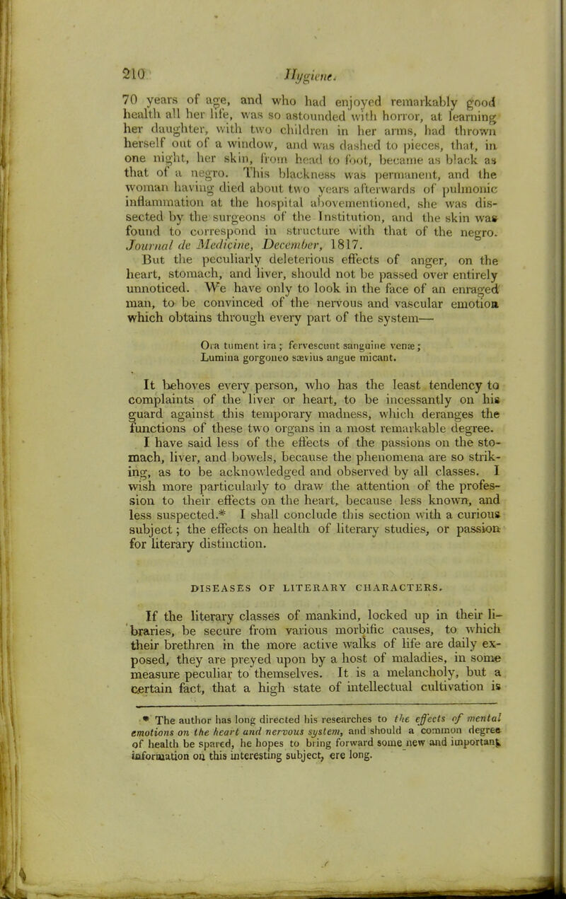 70 years of age, and who had enjoyed remarkably good health all her hie, was so astounded with horror, at learning her daughter, with two children in her arms, had thrown herself out of a window, and whs clashed to pieces, that, ia one night, her skin, from head to foot, became as black as that of a negro. This blackness was permanent, and the woman having died about two years afterwards of pulmonic inflammation at the hospital abovementioned, she was dis- sected by the surgeons of the Institution, and the skin wafr found to correspond in structure with that of the negro. Journal fie Medicine, December, 1817. But the peculiarly deleterious effects of anger, on the heart, stomach, and liver, should not be passed over entirely unnoticed. We have only to look in the face of an enraged' man, to be convinced of the nervous and vascular emotion which obtains through every part of the system— Ora tument ira; fervescunt sanguine vena?; Lumina gorgoneo sasviua angue micant. It behoves every person, who has the least tendency to complaints of the liver or heart, to be incessantly on his guard against this temporary madness, which deranges the functions of these two organs in a most remarkable degree. I have said less of the effects of the passions on the sto- mach, liver, and bowels, because the phenomena are so strik- ing, as to be acknowledged and observed by all classes. I wish more particularly to draw the attention of the profes- sion to their effects on the heart, because less known, and less suspected.* I shall conclude this section with a curious subject; the effects on health of literary studies, or passion for literary distinction. DISEASES OF LITERARY CHARACTERS. If the literary classes of mankind, locked up in their li- braries, be secure from various morbific causes, to which their brethren in the more active walks of life are daily ex- posed, they are preyed upon by a host of maladies, in some measure peculiar to themselves. It is a melancholy, but a certain fact, that a high state of intellectual cultivation is * The author has long directed his researches to the effects of mental emotions on the heart and nervous system, and should a common degree of health be spared, he hopes to bring forward some new and important information on this interesting subject, ere long.