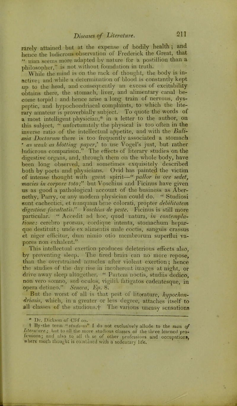 rarely attained but at the expense of bodily health ; and hence the ludicrous observation of Frederick the Great, that  man seems more adapted by nature for a postillion than a philosopher, is not without foundation in truth. While the miud is on the rack of thought, the body is in- active; and while a determination of blood is constantly kept up to the head, and consequently an excess of excitability obtains there, the stomach, liver, and alimentary canal be- come torpid : and hence arise a long train of nervous, dys- peptic, and hypochondriacal complaints, to which the lite- rary amateur is proverbially subject. To quote the words of a most intelligent physician,* in a letter to the author, on this subject,  unfortunately the physical is too often in the inverse ratio of the intellectual appetite, and with the Buli- mia Doctorum there is too frequently associated a stomach ' as weak as blotting paper' to use Vogel's just, but rather ludicrous comparison. The effects of literary studies on the digestive organs, and, through them on the whole body, have been long observed, and sometimes exquisitely described both by poets and physicians. Ovid has painted the victim of intense thought with great spirit— pallor in ore sedet, macies in corpore toto; but Voschius and Ficinus have given us as good a pathological account of the business as Aber- nethy, Parry, or any modern physician could do.  Studiosi cunt cachectici, et nunquam bene colorati, propter debilitatem digestive J'acuttatis. Voschius de pesle. Ficinus is still more particular.  Aceedit ad hoc, quod natura, in contempla- tione; cerebro prorsus, cordique intenta, stomachum hepar- que destituit; uncle ex alimentis male coctis, sanguis crassus et niger efucitur, dum nimio otio membrorum superflui va- pores non exhalent. This intellectual exertion produces deleterious effects also, by preventing sleep. The tired brain can no more repose, than the overstrained muscles after violent exertion; hence the studies of the day rise in incoherent images at night, or drive away sleep altogether,  Partem noctis, studiis dedico, non vero somno, sed oculos, vigilia fatigatos cadentesque, in opera detineo. Seneca, Bp. 8. But the worst of all is that pest of literature, hypochon- driasis, which, in a greater or less degree, attaches itself to all classes of the studious.f The various uneasy sensations * Dr. Dickson of Cl!f on. t By-the term •' sltuhnit.s I do not exclusively allude to the man of literature; but to sill the more studious classes of the three learned pro- fessions; and also tq all ih se of other professions and occupations, where much thought is co.nL.ined with a sedentary life.