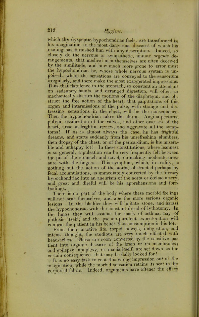 which the dyspeptic hypochondriac feels, are transformed in his imagination to the most dangerous diseases of which his reading has furnished him with any description. Indeed, so closely do the nervous or sympathetic, imitate organic de- rangements, that medical men themselves are often deceived by the similitude, and how much more prone to error must the hypochondriac be, whose whole nervous system is un- poised; where the sensations are conveyed to the sensorium irregularly, and there make the most exaggerated impressions. Thus that flatulence in the stomach, so constant an attendant on sedentary habits and deranged digestion, will often so mechanically disturb the motions of the diaphragm, ana ob- struct the free action of the heart, that palpitations of this organ and intermissions of the pulse, with strange and dis- tressing sensations in the chest, will be the consequence, Then the hypochondriac takes the alarm. Angina pectoris, polypi, ossification of the valves, and other diseases of the heart, arise in frightful review, and aggravate all the symp- toms ! If, as is almost always the case, he has frightful dreams, and starts suddenly from his unrefreshing slumbers, then dropsy of the chest, or of the pericardium, is his misera- ble and unhappy lot! In these constitutions, where leanness is so general, a pulsation can be very frequently felt between the pit of the stomach and navel, on making moderate pres<- sure with the fingers. This symptom, which, in reality, is nothing but the action of the aorta, obstructed perhaps by fecal accumulations, is immediately converted by the literary hypochondriac into an aneurism of the aorta or coeliac artery, and great and direful will be his apprehensions and fore- bodings. There is no part of the body where these morbid feelings will not seat themselves, and ape the more serious organic lesions. In the bladder they will imitate stone, and harass the hypochondriac with the constant dread of lythotomy. In the lungs they will assume the mask of asthma, nay of phthisis itself; and the pseudo-purulent expectoration will confirm the patient in his belief that consumption is his lot. From their inactive life, torpid bowels, indigestion, and intense thought, the studious are very much affected with head-aches, these are soon converted by the sensitive pa- tient into organic diseases of the brain or its membranes; and epilepsy, apoplexy, or mania itself, are set down as the certain consequences that may be daily looked for! It is no easy task to root this wrong impression out of the imagination, while the morbid sensation retains its seat in the corporeal fabric. Indeed, arguments have oftener the effect