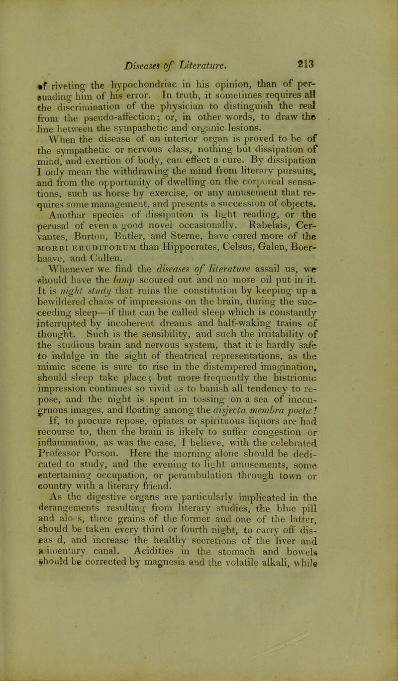 ♦f riveting the hypochondriac in his opinion, than of per- suading him of his error. In truth, it sometimes requires all the discrimination of the physician to distinguish the real from the pseudo-affection; or, in other words, to draw the line between the sympathetic and organic lesions. AV'tien the disease of an interior organ is proved to be of the sympathetic or nervous class, nothing but dissipation of mind, and exertion of body, can effect a cure. By dissipation I only mean the withdrawing the mind from literary pursuits, and from the opportunity of dwelling on the corporeal sensa- tions, such as horse by exercise, or any amusement that re* quires some management, and presents a succession of objects. Anothar species of dissipation is light reading, or the perusal of e\en a good novel occasionally. Rabelais, Cer- vantes, Burton, Butler, and Sterne, have cured more of the morbi eruditorum than Hippocrates, Celsus, Galen, Boer- haave, and Cullen. Whenever we find the diseases of literature assail us, we should have the lamp scoured out and no more oil put in it- It is night study that ruins the constitution by keeping up a bewildered chaos of impressions on the brain, during the suc- ceeding sleep—if that can be called sleep which is constantly interrupted by incoherent dreams and half-waking trains of thought. Such is the sensibility, and such the irritability of the studious brain and nervous system, that it is hardly safe to indulge in the sight of theatrical representations, as the mimic scene is sure to rise in the distempered imagination, should sleep take place; but more frequently the histrionic impression continues so vivid as to banish all tendency to re- pose, and the night is spent in tossing on a sea of incon- gruous images, and floating among the disjecta membra poet a ! If, to procure repose, opiates or spirituous liquors are had recourse to, then the brain is likely to suffer congestion or inflammation, as was the case, I believe, with the celebrated Professor Porson. Here the morning alone should be dedi- cated to study, and the evening to light amusements, some entertaining occupation, or perambulation through town or country with a literary friend. As the digestive organs are particularly implicated in the derangements resulting from literary studies, the blue pill and alo. s, three grains of the former and one of the latter, should be taken every third or fourth night, to carry off' dis- eas d, and increase the healthy secretions of the liver and alimentary canal. Acidities in the stomach and bowels should be corrected by magnesia and the volatile alkali, while