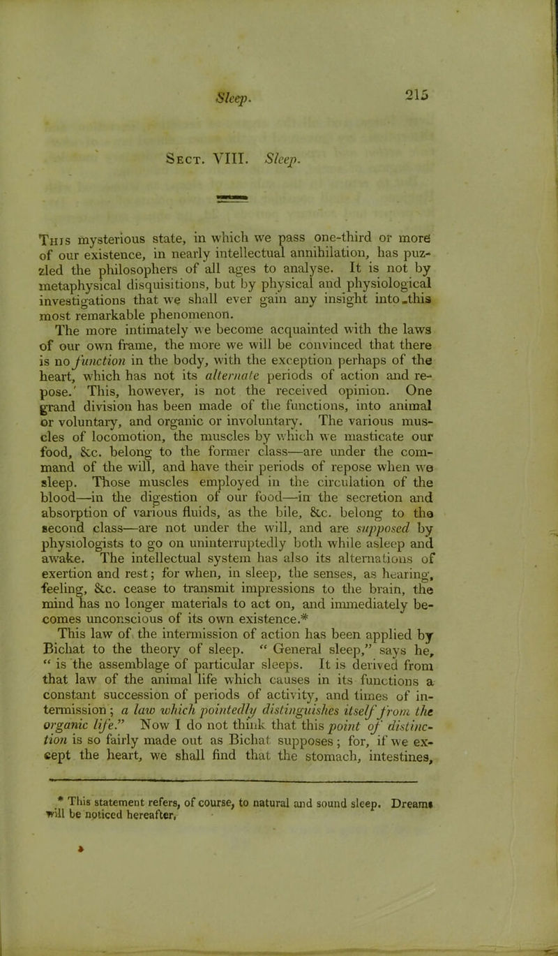 Sect. VIII. Sleep. This mysterious state, in which we pass one-third or more of our existence, in nearly intellectual annihilation, has puz- zled the philosophers of all ages to analyse. It is not by metaphysical disquisitions, but by physical and physiological investigations that we shall ever gain any insight into .this most remarkable phenomenon. The more intimately we become acquainted with the laws of our own frame, the more we will be convinced that there is no function in the body, with the exception perhaps of the heart, which has not its alternate periods of action and re- pose.' This, however, is not the received opinion. One grand division has been made of the functions, into animal or voluntary, and organic or involuntary. The various mus- cles of locomotion, the muscles by which we masticate our food, 8cc. belong to the former class—are under the com- mand of the will, and have their periods of repose when we sleep. Those muscles employed in the circulation of the blood—in the digestion of our food—in the secretion and absorption of various fluids, as the bile, &c. belong to tha second class—are not under the will, and are supposed by physiologists to go on uninterruptedly both while asleep and awake. The intellectual system has also its alternations of exertion and rest; for when, in sleep, the senses, as hearing, feeling, &c. cease to transmit impressions to the brain, the mind has no longer materials to act on, and immediately be- comes unconscious of its own existence.* This law of the intermission of action has been applied by Bicliat to the theory of sleep.  General sleep, says he,  is the assemblage of particular sleeps. It is derived from that law of the animal life which causes in its functions a constant succession of periods of activity, and times of in- termission ; a law which pointedly distinguishes itself from the organic life. Now I do not think that this _pomr of distinc- tion is so fairly made out as Bichat supposes; for, if we ex- cept the heart, we shall find that the stomach, intestines, * This statement refers, of course, to natural and sound sleep. Dreamt will te noticed hereafter,