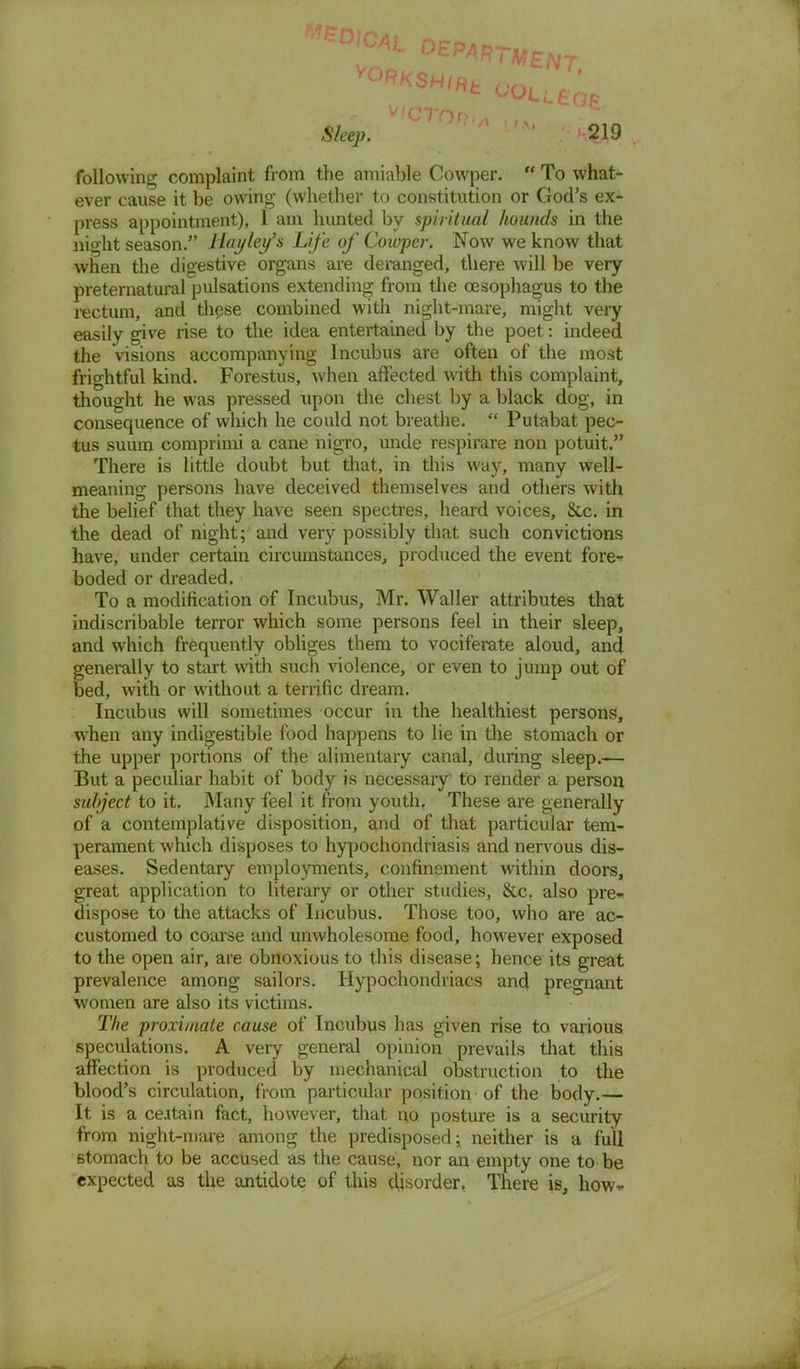 V°RKSH/Hfc ' ' following complaint from the amiable Cowper.  To what- ever cause it be owing (whether to constitution or God's ex- press appointment), 1 am hunted by spiritual hounds in the night season. Hayley's Life of Cowper. Now we know that when the digestive organs are deranged, there will be very preternatural pulsations extending from the oesophagus to the rectum, and these combined with night-mare, might very easily give rise to the idea entertained by the poet: indeed the visions accompanying Incubus are often of the mo3t frightful kind. Forestus, when affected with this complaint, thought he was pressed upon the chest by a black dog, in consequence of which he could not breathe.  Putabat pec- tus suum comprimi a cane nigro, unde respirare non potuit. There is little doubt but that, in this way, many well- meaning persons have deceived themselves and others with the belief that they have seen spectres, heard voices, &c. in the dead of night; and very possibly that such convictions have, under certain circumstances, produced the event fore- boded or dreaded. To a modification of Incubus, Mr. Waller attributes that indiscribable terror which some persons feel in their sleep, and which frequently obliges them to vociferate aloud, and generally to start with such violence, or even to jump out of bed, with or without a terrific dream. Incubus will sometimes occur in the healthiest persons, when any indigestible food happens to lie in the stomach or the upper portions of the alimentary canal, during sleep.-— But a peculiar habit of body is necessary to render a person subject to it. Many feel it from youth. These are generally of a contemplative disposition, and of that particular tem- perament which disposes to hypochondriasis and nervous dis- eases. Sedentary employments, confinement within doors, great application to literary or other studies, &c. also pre* dispose to the attacks of Incubus. Those too, who are ac- customed to coarse and unwholesome food, however exposed to the open air, are obnoxious to this disease; hence its great prevalence among sailors. Hypochondriacs and pregnant women are also its victims. The proximate cause of Incubus has given rise to various speculations. A very general opinion prevails that this affection is produced by mechanical obstruction to the blood's circulation, from particular position of the body.— It is a ceitain fact, however, that no. posture is a security from night-mare among the predisposed; neither is a full stomach to be accused as the cause, nor an empty one to be expected as the antidote of this disorder, There is, how*