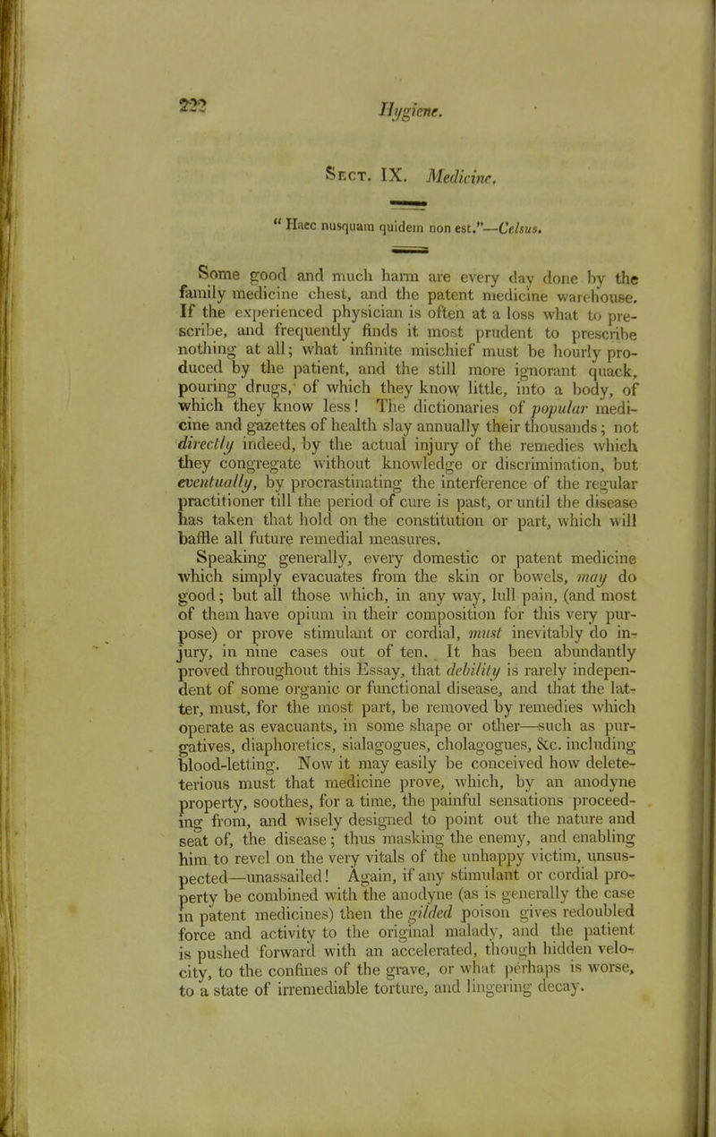 Sect. IX. Medicine, u Haec nusquam quidem non est.—Celsus. Some good and much harm are every day done by the family medicine chest, and the patent medicine warehouse. If the experienced physician is often at a loss what to pre- scribe, and frequently finds it most prudent to prescribe nothing at all; what infinite mischief must be hourly pro- duced by the patient, and the still more ignorant quack, pouring drugs, of which they know little, into a body, of which they know less! The dictionaries of popular medi- cine and gazettes of health slay annually their thousands; not directly indeed, by the actual injury of the remedies which they congregate without knowledge or discrimination, but eventually, by procrastinating the interference of the regular practitioner till the period of cure is past, or until the disease has taken that hold on the constitution or part, which will baffle all future remedial measures. Speaking generally, every domestic or patent medicine which simply evacuates from the skin or bowels, may do good; but all those which, in any way, lull pain, (and most of them have opium in their composition for this very pur- pose) or prove stimulant or cordial, must inevitably do in- jury, in nine cases out of ten. It has been abundantly proved throughout this Essay, that debility is rarely indepen- dent of some organic or functional disease, and that the lat- ter, must, for the most part, be removed by remedies which operate as evacuants, in some shape or other—such as pur- gatives, diaphoretics, sialagogues, cholagogues, &c. including blood-letting. Now it may easily be conceived how delete- terious must that medicine prove, which, by an anodyne property, soothes, for a time, the painful sensations proceed- ing from, and wisely designed to point out the nature and seat of, the disease; thus masking the enemy, and enabling him to revel on the very vitals of the unhappy victim, unsus- pected—unassailed! Again, if any stimulant or cordial pro- perty be combined with the anodyne (as is generally the case in patent medicines) then the gilded poison gives redoubled force and activity to the original malady, and the patient is pushed forward with an accelerated, though hidden velo- city, to the confines of the grave, or what perhaps is worse, to a state of irremediable torture, and lingering decay.