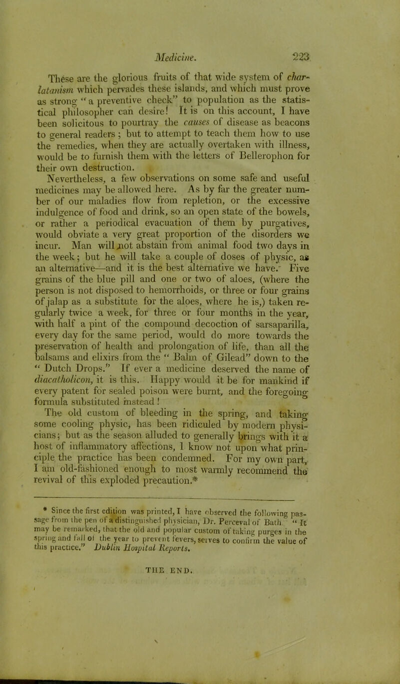 These are the glorious fruits of that wide system of c/wr- latanism which pervades these islands, and which must prove as strong  a preventive check to population as the statis- tical pin losopher can desire! It is on this account, I have been solicitous to pourtray the causes of disease as beacons to general readers ; but to attempt to teach them how to use the remedies, when they are actually overtaken with illness, would be to furnish them with the letters of Bellerophon for their own destruction. Nevertheless, a few observations on some safe and useful medicines may be allowed here. As by far the greater num- ber of our maladies flow from repletion, or the excessive indulgence of food and drink, so an open state of the bowels, or rather a periodical evacuation of them by purgatives, would obviate a veiy great proportion of the disorders we incur. Man will jnot abstain from animal food two days in the week; but he will take a couple of doses of physic, as an alternative—and it is the best alternative we have.' Five grains of the blue pill and one or two of aloes, (where the person is not disposed to hemorrhoids, or three or four grains of jalap as a substitute for the aloes, where he is,) taken re- gularly twice a week, for three or four months in the year, with half a pint of the compound decoction of sarsaparilla, every day for the same period, would do more towards the preservation of health and prolongation of life, than all the balsams and elixirs from the  Balm of Gilead down to the  Dutch Drops. If ever a medicine deserved the name of diacatholicon, it is this. Happy would it be for mankind if every patent for sealed poison were burnt, and the foregoing formula substituted instead! The old custom of bleeding in the spring, and taking some cooling physic, has been ridiculed by modern physi- cians; but as the season alluded to generally brings with it a host of inflammatory affections, 1 know not upon what prin- ciple the practice has been condemned. For my own part, I am old-fashioned enough to most warmly recommend the revival of this exploded precaution.* • Since the first edition was printed, I have observed tlie following pas- sage from the pen of a distinguished physician, Dr. Perceval of Bath  It may be remarked, that the old and popular custom of taking purges in the spring and fall ol the year to prevent fevers, serves to confirm the value of this practice. Dublin Hospital Reports. THE END.