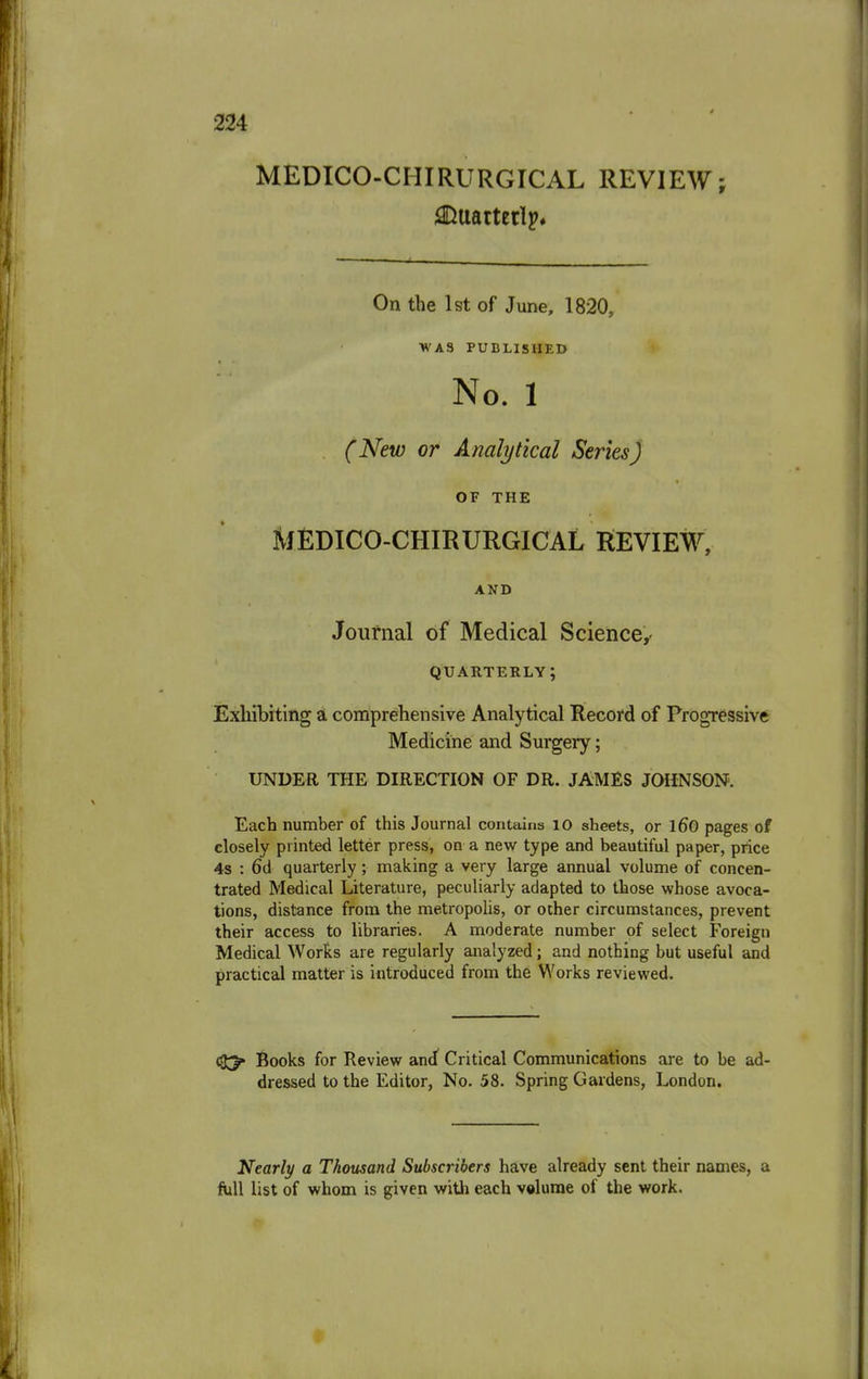 MEDICO-CHIRURGICAL REVIEW; On the 1st of June, 1820, WAS PUBLISHED No. 1 (New or Analytical Series) OF THE MEDICO-CHIRURGICAL REVIEW, AND Journal of Medical Science,- QUARTERLY; Exhibiting a comprehensive Analytical Record of Progressive Medicine and Surgery; UNDER THE DIRECTION OF DR. JAMES JOHNSON. Each number of this Journal contains 10 sheets, or 160 pages of closely printed letter press, on a new type and beautiful paper, price 4s : 6d quarterly ; making a very large annual volume of concen- trated Medical Literature, peculiarly adapted to those whose avoca- tions, distance from the metropolis, or other circumstances, prevent their access to libraries. A moderate number of select Foreign Medical Works are regularly analyzed; and nothing but useful and practical matter is introduced from the Works reviewed. Books for Review and Critical Communications are to be ad dressed to the Editor, No. 58. Spring Gardens, London. Nearly a Thousand Subscribers have already sent their names, a full list of whom is given with each volume of the work.