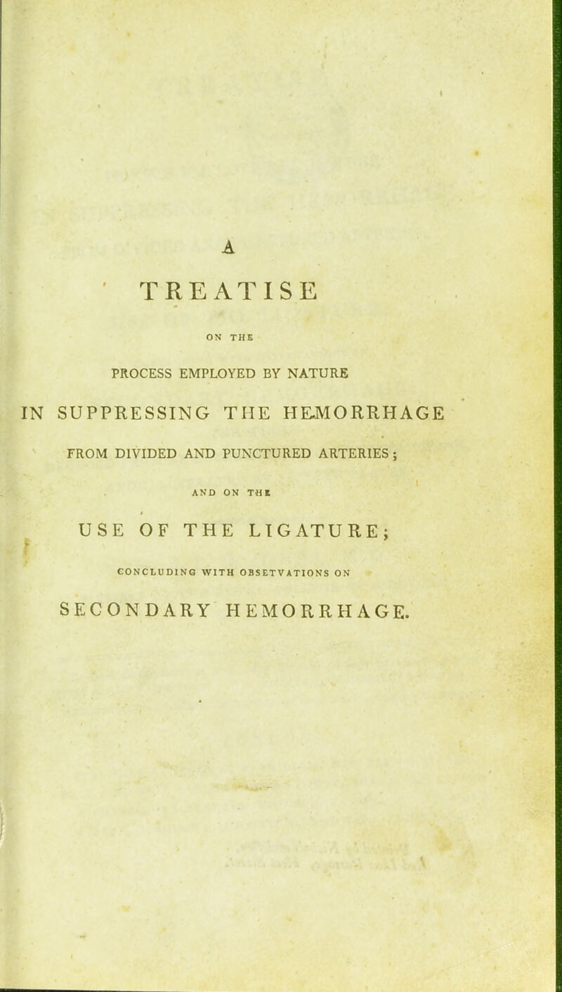 A ' TREATISE ON THE PROCESS EMPLOYED BY NATURE IN SUPPRESSING THE HEMORRHAGE FROM DIVIDED AND PUNCTURED ARTERIES ; AND ON T HK USE OF THE LIGATURE; CONCLUDING WITH OBSETVATIONS ON SECONDARY HEMORRHAGE.