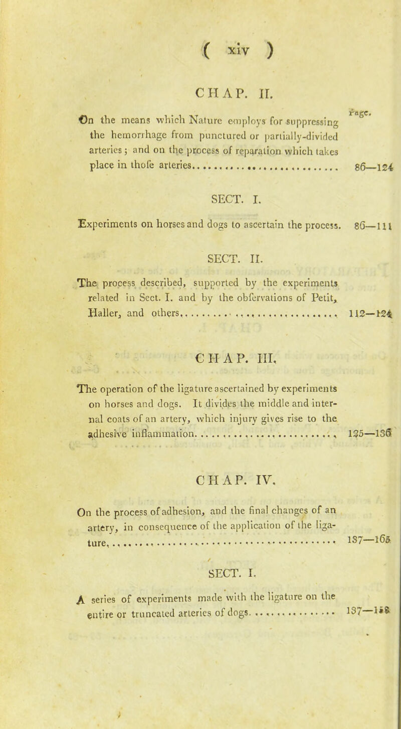 CHAP. II. On the means which Nature employs for suppressing the hemorrhage from punctured or partially-divided arteries; and on the process of reparation which takes place in thole arteries SECT. I. Experiments on horses and dogs to ascertain the process. 86—111 SECT. II. The process described, supported by the experiments related in Sect. I. and by the obfervations of Petit, Haller, and others,, ,., 112—124 rogc. 86—124 CHAP. Ill, The operation of the ligature ascertained by experiments on horses and dogs. It divides the middle and inter- nal coats of an artery, which injury gives rise to the adhesive inflammation , , 125—136 CHAP. IV. On the process of adhesion, and the final changes of an artery, in consequence of the application of the liga- ture 1S7-165 SECT. I. A series of experiments made with the ligature on the entire or truncated arteries of dogs 137 1«*