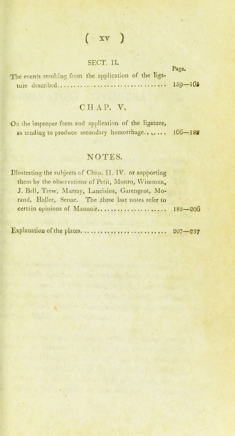 SECT. II, Page. The events resulting from the application of the liga- ture described 15Q—IQ6 CHAP. V. On the improper form and application of the ligature, as tending to produce secondary hemorrhage.,,.,..., lC6—18§ NOTES. Illustrating the subjects of Chap. II. IV- or supporting them bv the observations of Petit, Monro, Wiseman, J. Bell, Trew, Murray, Lancisius, Garengeot, Mo- rand, Haller, Senac. The .three last notes refer to certain opinions of Maunoir 185—206 Explanation of the plates , gQ7—$37