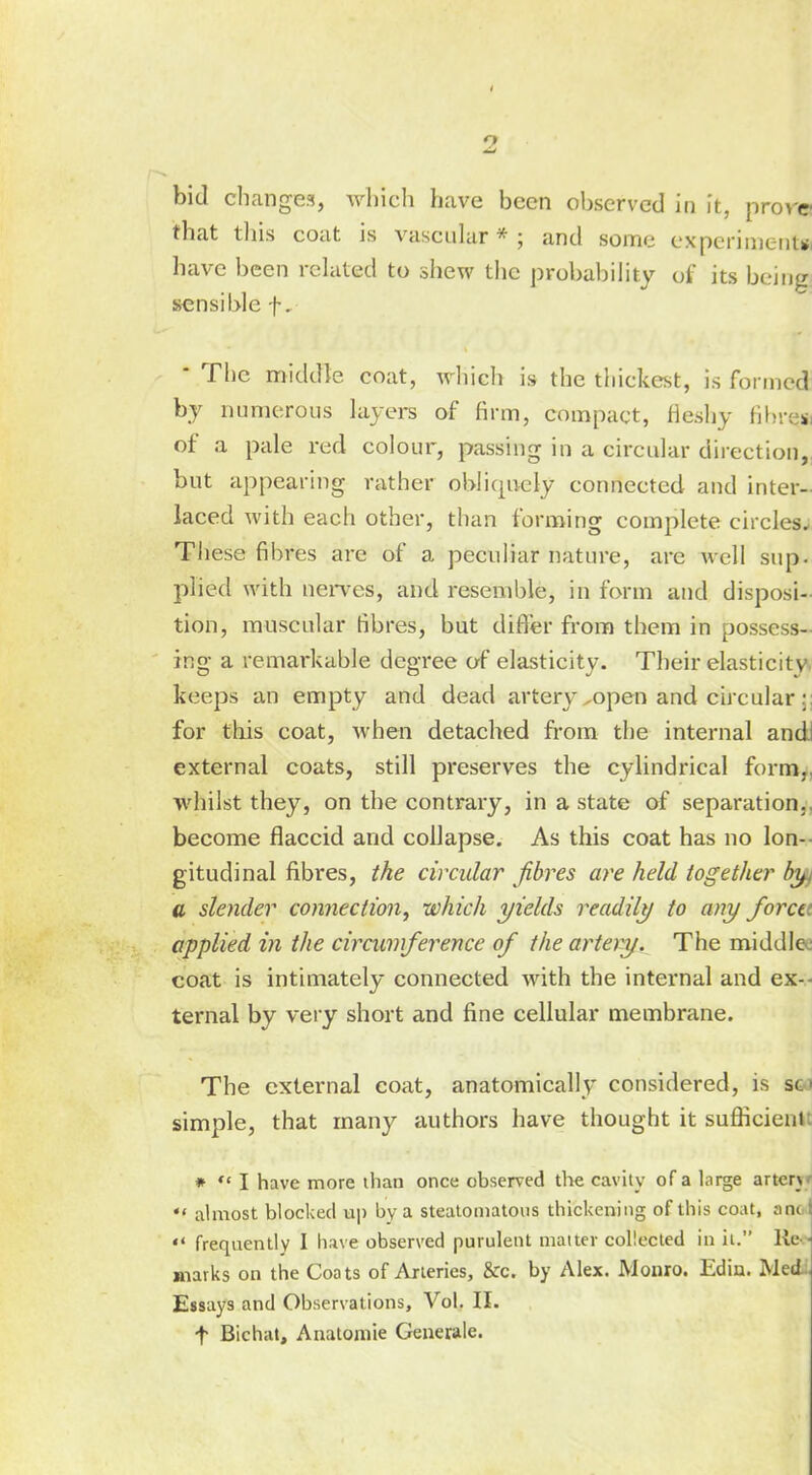 bid change?!, which have been observed in it, prove that this coat is vascular*; and some experiment* have been related to shew the probability of its being sensible f. ' The middle coat, which is the thickest, is formed by numerous layers of firm, compact, fleshy fibres, of a pale red colour, passing in a circular direction,, but appearing rather obliquely connected and inter- laced with each other, than forming complete circles* These fibres are of a peculiar nature, arc well sup. plied with nerves, and resemble, in form and disposi- tion, muscular fibres, but differ from them in possess- ing a remarkable degree of elasticity. Their elasticity' keeps an empty and dead artery ^open and circular for this coat, when detached from the internal and! external coats, still preserves the cylindrical form,, whilst they, on the contrary, in a state of separation., become flaccid and collapse. As this coat has no lon- gitudinal fibres, the circular fibres are held together hk a slender connection, which yields readily to any forctt applied in the circumference of the artery. The middle; coat is intimately connected with the internal and ex- ternal by very short and fine cellular membrane. The external coat, anatomically considered, is so simple, that many authors have thought it sufiicienr. *  I have more than once observed the cavity of a large artery ** almost blocked up by a steatomatous thickening of this coat, and '* frequently 1 have observed purulent matter collected in it. Re - marks on the Coats of Arteries, &c. by Alex. Monro. Edin. Med Essays and Observations, Vol. II. f Bichat, Anatomie Generale.