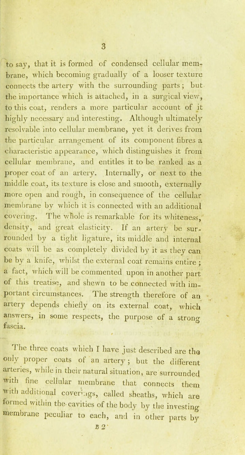 to say, that it is formed of condensed cellular mem- brane, which becoming gradually of a looser texture connects the artery with the surrounding' parts; but the importance which is attached, in a surgical view, to this coat, renders a more particular account of it highly necessary and interesting. Although ultimately resolvable into cellular membrane, yet it derives from the particular arrangement of its component fibres a characteristic appearance, which distinguishes it from cellular membrane, and entitles it to be ranked as a proper coat of an artery. Internally, or next to the middle coat, its texture is close and smooth, externally more open and rough, in consequence of the cellular membrane by which it is connected with an additional covering. The whole is remarkable for its whiteness, density, and great elasticity. If an artery be sur- rounded by a tight ligature, its middle and internal coats will be as completely divided by it as they can be by a knife, whilst the external coat remains entire ; a fact, which will be commented upon in another part of this treatise, and shewn to be connected with im- portant circumstances. The strength therefore of an ■ artery depends chiefly on its external coat, which answers, in some respects, the purpose of a strong fascia. The three coats which I have just described are tha only proper coats of an artery; but the different arteries, while in their natural situation, are surrounded with fine cellular membrane that connects them with additional coverings, called sheaths, which are formed within the-cavities of the body by the investing membrane peculiar to each, and in other parts by 25 2'