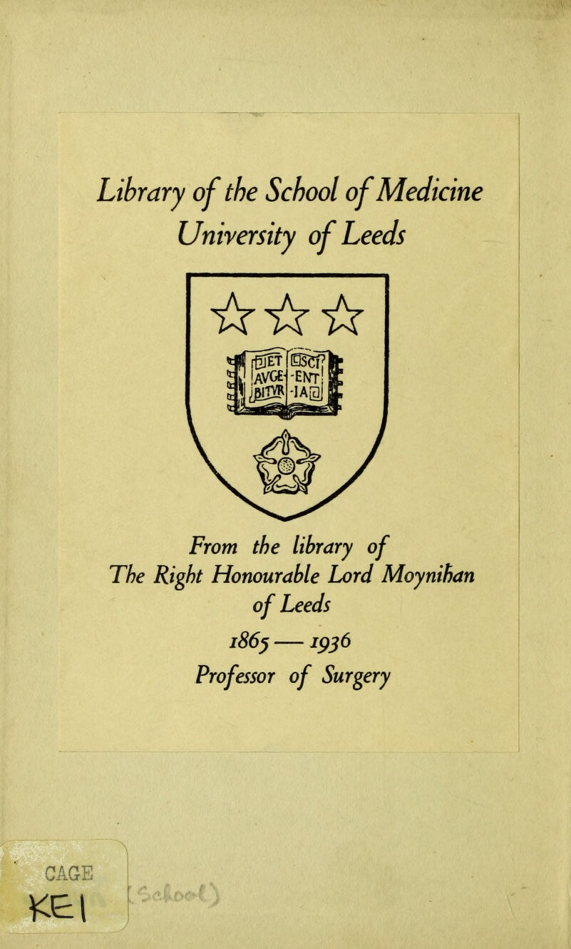 Library of the School of Medicine University of Leeds From the library of The Right Honourable Lord Moynihan of Leeds i86^ —1956 Professor of Surgery CAGE