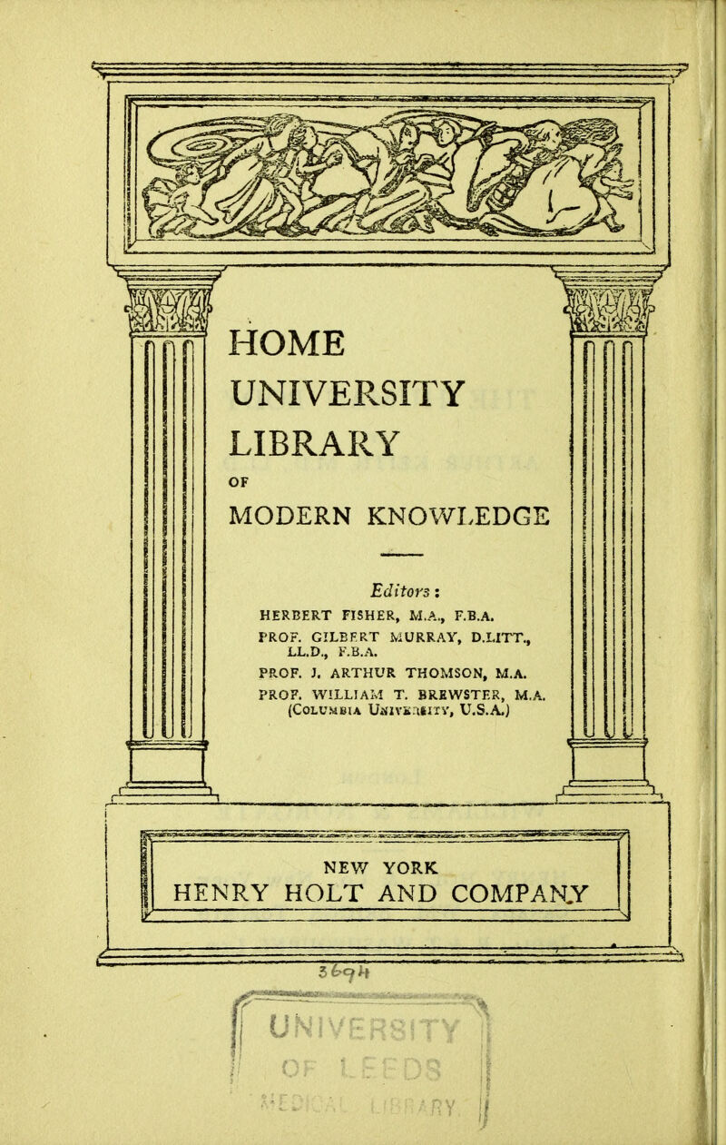 HOME UNIVERSITY LIBRARY OF MODERN KNOWLEDGE Editors: HERBERT FISHER, M.A., F.B.A. PROF. GILEFRT MURRAY, D.LITT., LL.D., F.B.A. PROF. J. ARTHUR THOMSON, M.A. PROF. WILLIAM T. BREWSTER, M.A. (Columbia U*NiVK:ilixv, U.S.A.) NEV/ YORK HENRY HOLT AND COMPARY 3 6c^H