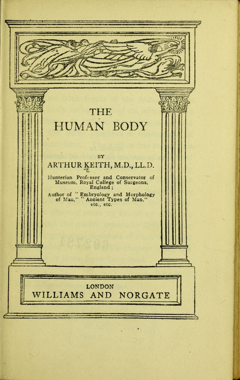 THE HUMAN BODY BY ARTHUR KEITH, M.D., LL.D. Ilunterian Professor and Conservator of Museum, Royal College of Surgeons, England ; Author of  Embryology and Morphology of Man, '* Ancient Types of Man, etc., etc. LONDON WILLIAMS AND NORGATE