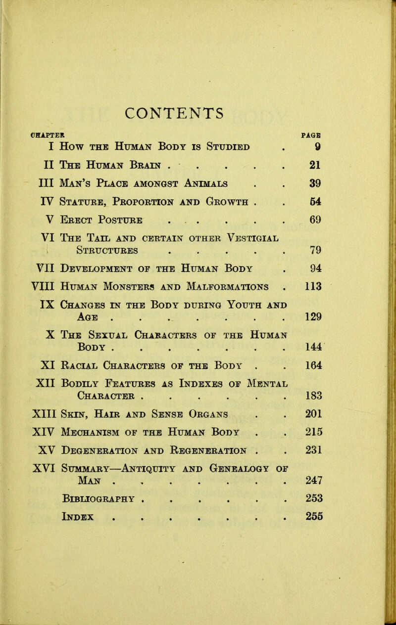 CONTENTS CHAPTER PAGB I How THE Human Body is Studied . 9 II The Human Brain . . . . . 21 III Man's Place amongst Animals . . 39 IV Stature, Proportion and Growth . . 54 V Erect Posture . . . . . 69 VI The Tail and certain other Vestigial Structures . . . . . 79 VII Development op the Human Body . 94 VIII Human Monsters and Malformations . 113 IX Changes in the Body during Youth and Age 129 X The Sexual Characters of the Human Body 144 XI Racial Characters op the Body . . 164 XII Bodily Features as Indexes of Mental Character ...... 183 XIII Skin, Hair and Sense Organs . . 201 XIV Mechanism of the Human Body . . 215 XV Degeneration and Regeneration . . 231 XVI SuMitfARY—Antiquity and Genealogy op Man 247 Bibliography 253 Index 256