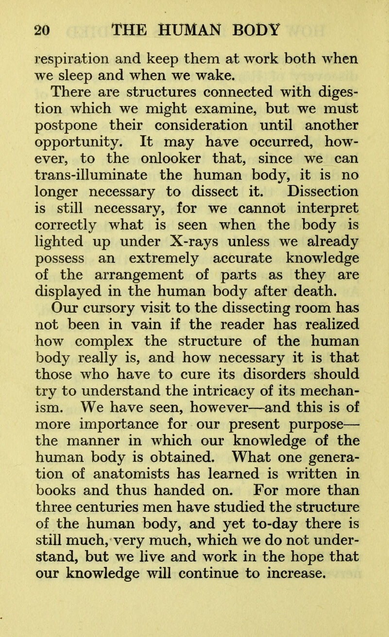 respiration and keep them at work both when we sleep and when we wake. There are structures connected with diges- tion which we might examine, but we must postpone their consideration until another opportunity. It may have occurred, how- ever, to the onlooker that, since we can trans-illuminate the human body, it is no longer necessary to dissect it. Dissection is still necessary, for we cannot interpret correctly what is seen when the body is lighted up under X-rays unless we already possess an extremely accurate knowledge of the arrangement of parts as they are displayed in the human body after death. Our cursory visit to the dissecting room has not been in vain if the reader has realized how complex the structure of the human body really is, and how necessary it is that those who have to cure its disorders should try to understand the intricacy of its mechan- ism. We have seen, however—and this is of more importance for our present purpose— the manner in which our knowledge of the human body is obtained. What one genera- tion of anatomists has learned is written in books and thus handed on. For more than three centuries men have studied the structure of the human body, and yet to-day there is still much, very much, which we do not under- stand, but we live and work in the hope that our knowledge will continue to increase.