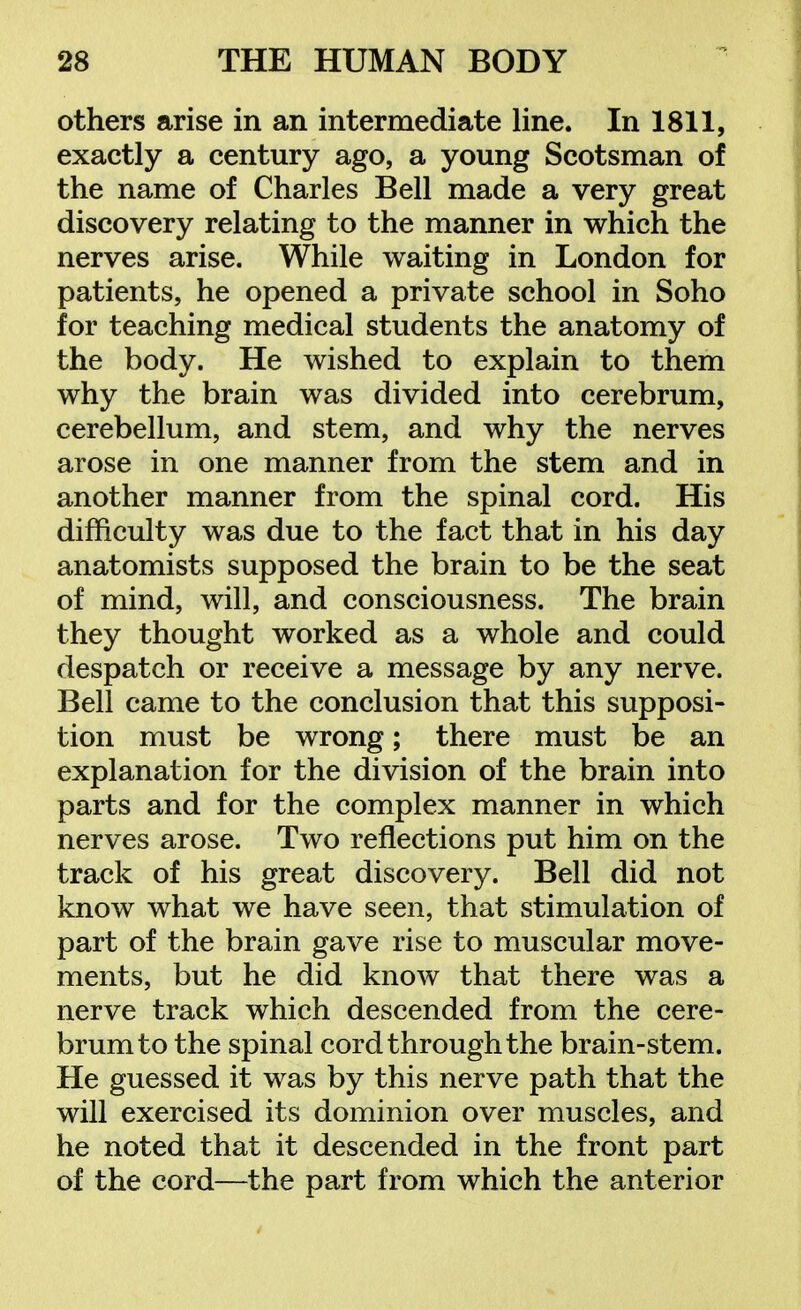 others arise in an intermediate line. In 1811, exactly a century ago, a young Scotsman of the name of Charles Bell made a very great discovery relating to the manner in which the nerves arise. While waiting in London for patients, he opened a private school in Soho for teaching medical students the anatomy of the body. He wished to explain to them why the brain was divided into cerebrum, cerebellum, and stem, and why the nerves arose in one manner from the stem and in another manner from the spinal cord. His difficulty was due to the fact that in his day anatomists supposed the brain to be the seat of mind, will, and consciousness. The brain they thought worked as a whole and could despatch or receive a message by any nerve. Bell came to the conclusion that this supposi- tion must be wrong; there must be an explanation for the division of the brain into parts and for the complex manner in which nerves arose. Two reflections put him on the track of his great discovery. Bell did not know what we have seen, that stimulation of part of the brain gave rise to muscular move- ments, but he did know that there was a nerve track which descended from the cere- brum to the spinal cord through the brain-stem. He guessed it was by this nerve path that the will exercised its dominion over muscles, and he noted that it descended in the front part of the cord—the part from which the anterior