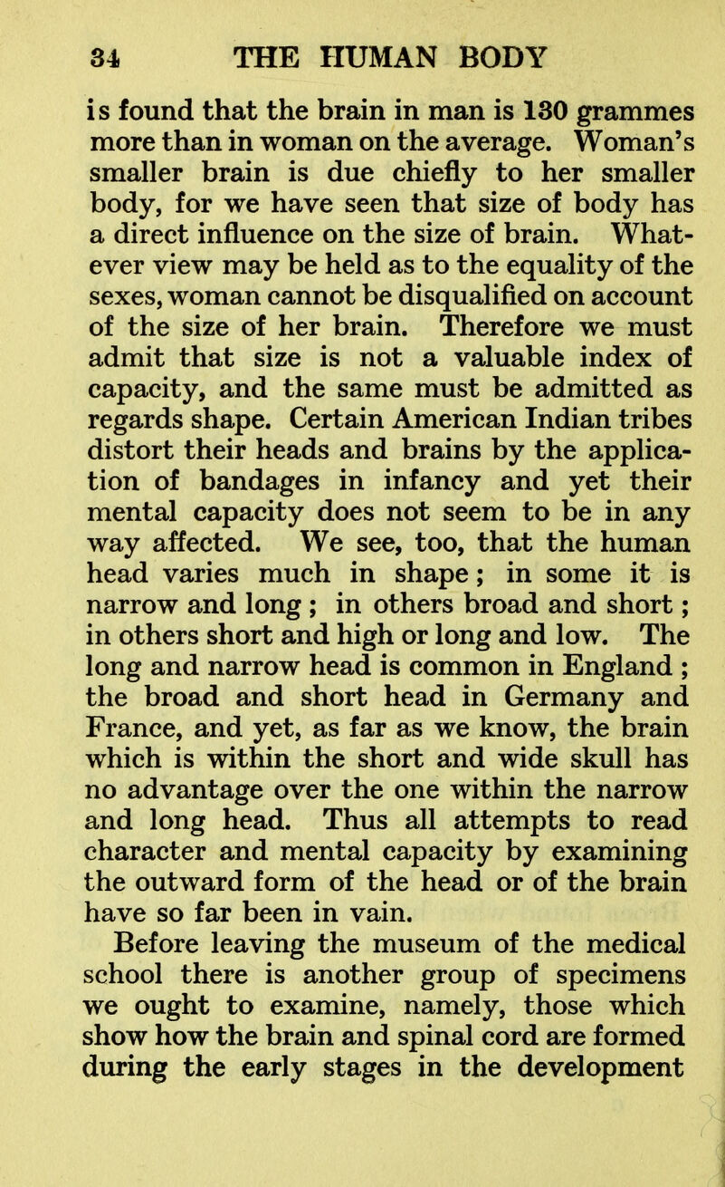 is found that the brain in man is 130 grammes more than in woman on the average. Woman's smaller brain is due chiefly to her smaller body, for we have seen that size of body has a direct influence on the size of brain. What- ever view may be held as to the equality of the sexes, woman cannot be disqualified on account of the size of her brain. Therefore we must admit that size is not a valuable index of capacity, and the same must be admitted as regards shape. Certain American Indian tribes distort their heads and brains by the applica- tion of bandages in infancy and yet their mental capacity does not seem to be in any way affected. We see, too, that the human head varies much in shape; in some it is narrow and long ; in others broad and short; in others short and high or long and low. The long and narrow head is common in England ; the broad and short head in Germany and France, and yet, as far as we know, the brain which is within the short and wide skull has no advantage over the one within the narrow and long head. Thus all attempts to read character and mental capacity by examining the outward form of the head or of the brain have so far been in vain. Before leaving the museum of the medical school there is another group of specimens we ought to examine, namely, those which show how the brain and spinal cord are formed during the early stages in the development