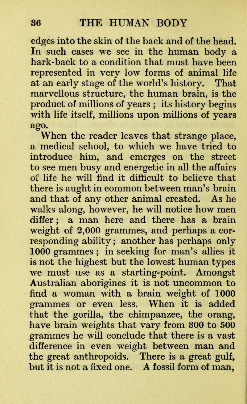 edges into the skin of the back and of the head. In such cases we see in the human body a hark-back to a condition that must have been represented in very low forms of animal life at an early stage of the world's history. That marvellous structure, the human brain, is the product of millions of years ; its history begins with life itself, millions upon millions of years ago. When the reader leaves that strange place, a medical school, to which we have tried to introduce him, and emerges on the street to see men busy and energetic in all the affairs of life he will find it difficult to believe that there is aught in common between man's brain and that of any other animal created. As he walks along, however, he will notice how men differ; a man here and there has a brain weight of 2,000 grammes, and perhaps a cor- responding ability; another has perhaps only 1000 grammes ; in seeking for man's allies it is not the highest but the lowest human types we must use as a starting-point. Amongst Australian aborigines it is not uncommon to find a woman with a brain weight of 1000 grammes or even less. When it is added that the gorilla, the chimpanzee, the orang, have brain weights that vary from 300 to 500 grammes he will conclude that there is a vast difference in even weight between man and the great anthropoids. There is a great gulf, but it is not a fixed one. A fossil form of man,