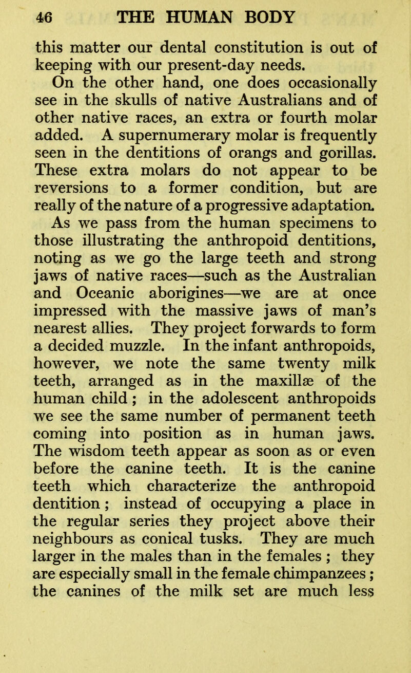 this matter our dental constitution is out of keeping with our present-day needs. On the other hand, one does occasionally see in the skulls of native Australians and of other native races, an extra or fourth molar added. A supernumerary molar is frequently seen in the dentitions of orangs and gorillas. These extra molars do not appear to be reversions to a former condition, but are really of the nature of a progressive adaptation. As we pass from the human specimens to those illustrating the anthropoid dentitions, noting as we go the large teeth and strong jaws of native races—such as the Australian and Oceanic aborigines—we are at once impressed with the massive jaws of man's nearest allies. They project forwards to form a decided muzzle. In the infant anthropoids, however, we note the same twenty milk teeth, arranged as in the maxillag of the human child; in the adolescent anthropoids we see the same number of permanent teeth coming into position as in human jaws. The wisdom teeth appear as soon as or even before the canine teeth. It is the canine teeth which characterize the anthropoid dentition; instead of occupying a place in the regular series they project above their neighbours as conical tusks. They are much larger in the males than in the females ; they are especially small in the female chimpanzees; the canines of the milk set are much less