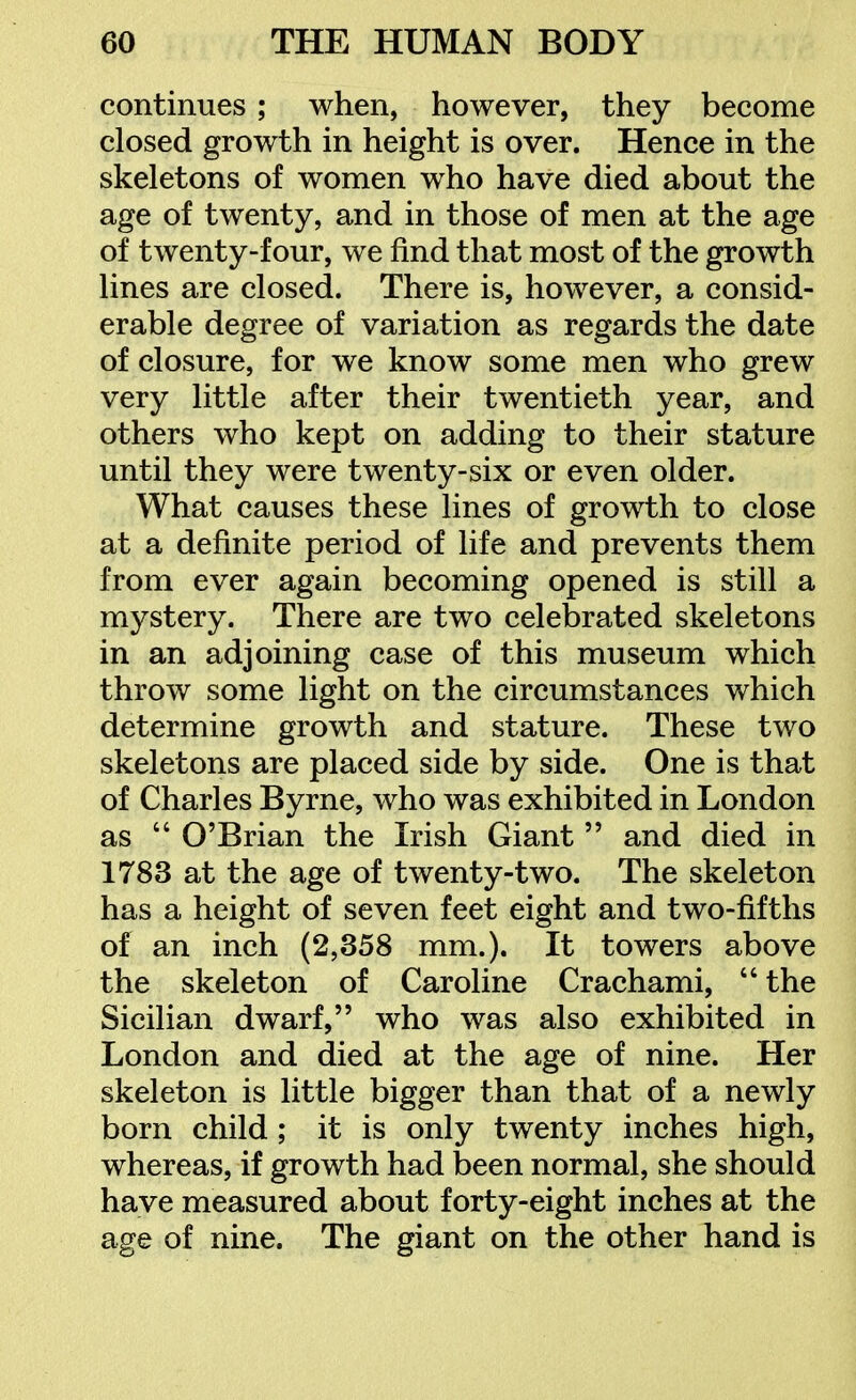 continues ; when, however, they become closed growth in height is over. Hence in the skeletons of women who have died about the age of twenty, and in those of men at the age of twenty-four, we find that most of the growth lines are closed. There is, however, a consid- erable degree of variation as regards the date of closure, for we know some men who grew very little after their twentieth year, and others who kept on adding to their stature until they were twenty-six or even older. What causes these lines of growth to close at a definite period of life and prevents them from ever again becoming opened is still a mystery. There are two celebrated skeletons in an adjoining case of this museum which throw some light on the circumstances which determine growth and stature. These two skeletons are placed side by side. One is that of Charles Byrne, who was exhibited in London as  O'Brian the Irish Giant  and died in 1783 at the age of twenty-two. The skeleton has a height of seven feet eight and two-fifths of an inch (2,358 mm.). It towers above the skeleton of Caroline Crachami,  the Sicilian dwarf, who was also exhibited in London and died at the age of nine. Her skeleton is little bigger than that of a newly born child ; it is only twenty inches high, whereas, if growth had been normal, she should have measured about forty-eight inches at the age of nine. The giant on the other hand is