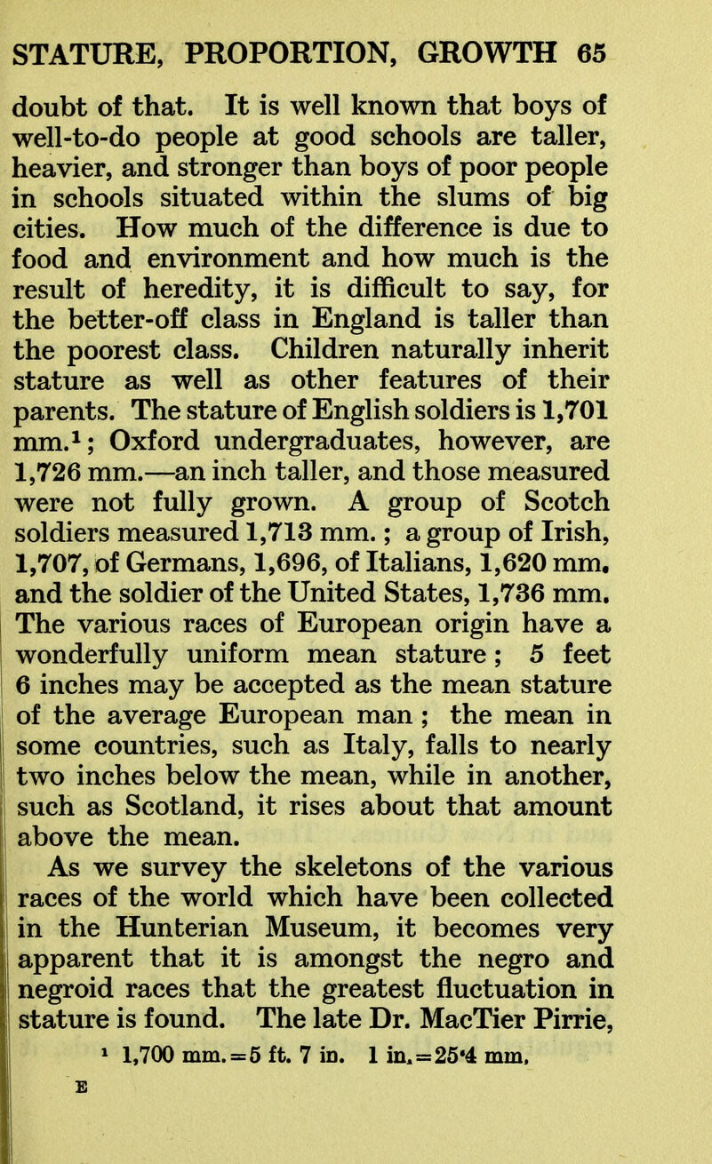 doubt of that. It is well known that boys of well-to-do people at good schools are taller, heavier, and stronger than boys of poor people in schools situated within the slums of big cities. How much of the difference is due to food and environment and how much is the result of heredity, it is difficult to say, for the better-off class in England is taller than the poorest class. Children naturally inherit stature as well as other features of their parents. The stature of English soldiers is 1,701 mm.i; Oxford undergraduates, however, are 1,726 mm.—an inch taller, and those measured were not fully grown. A group of Scotch soldiers measured 1,713 mm.; a group of Irish, 1,707, of Germans, 1,696, of ItaHans, 1,620 mm. and the soldier of the United States, 1,736 mm, j The various races of European origin have a wonderfully uniform mean stature; 5 feet 6 inches may be accepted as the mean stature of the average European man ; the mean in some countries, such as Italy, falls to nearly ! two inches below the mean, while in another, such as Scotland, it rises about that amount t above the mean. i As we survey the skeletons of the various races of the world which have been collected in the Hunterian Museum, it becomes very apparent that it is amongst the negro and negroid races that the greatest fluctuation in stature is found. The late Dr. MacTier Pirrie, » 1,700 mm. =5 ft. 7 in. 1 in.=25*4 mm. E