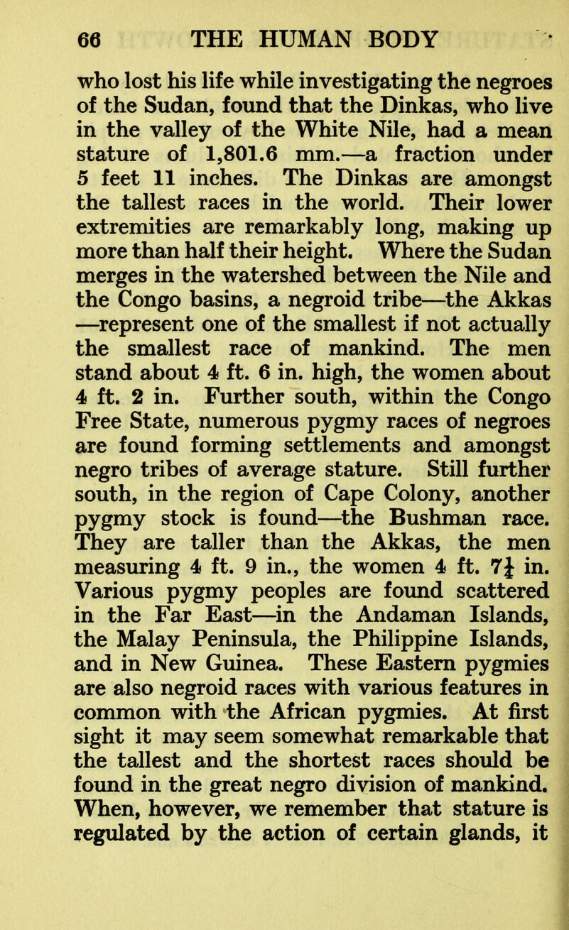 who lost his life while investigating the negroes of the Sudan, found that the Dinkas, who live in the valley of the White Nile, had a mean stature of 1,801.6 mm.—a fraction under 5 feet 11 inches. The Dinkas are amongst the tallest races in the world. Their lower extremities are remarkably long, making up more than half their height. Where the Sudan merges in the watershed between the Nile and the Congo basins, a negroid tribe—^the Akkas —^represent one of the smallest if not actually the smallest race of mankind. The men stand about 4 ft. 6 in. high, the women about 4 ft. 2 in. Further south, within the Congo Free State, numerous pygmy races of negroes are found forming settlements and amongst negro tribes of average stature. Still further south, in the region of Cape Colony, another pygmy stock is found—^the Bushman race. They are taller than the Akkas, the men measuring 4 ft. 9 in., the women 4 ft. 7J in. Various pygmy peoples are found scattered in the Far East—^in the Andaman Islands, the Malay Peninsula, the Philippine Islands, and in New Guinea. These Eastern pygmies are also negroid races with various features in common with the African pygmies. At first sight it may seem somewhat remarkable that the tallest and the shortest races should be found in the great negro division of mankind. When, however, we remember that stature is regulated by the action of certain glands, it