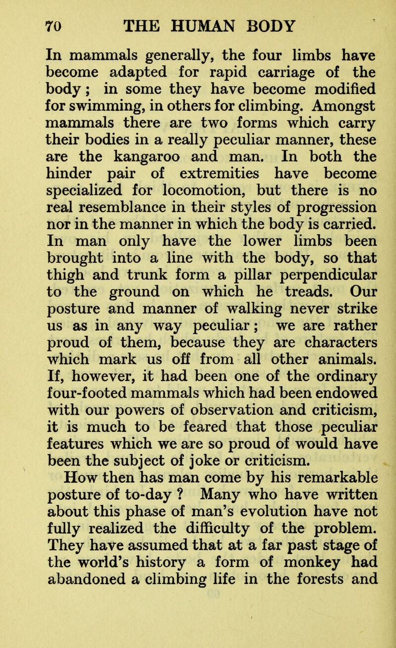 In mammals generally, the four limbs have become adapted for rapid carriage of the body; in some they have become modified for swimming, in others for climbing. Amongst mammals there are two forms which carry their bodies in a really peculiar manner, these are the kangaroo and man. In both the hinder pair of extremities have become specialized for locomotion, but there is no real resemblance in their styles of progression nor in the manner in which the body is carried. In man only have the lower limbs been brought into a line with the body, so that thigh and trunk form a pillar perpendicular to the ground on which he treads. Our posture and manner of walking never strike us as in any way peculiar; we are rather proud of them, because they are characters which mark us off from all other animals. If, however, it had been one of the ordinary four-footed mammals which had been endowed with our powers of observation and criticism, it is much to be feared that those peculiar features which we are so proud of would have been the subject of joke or criticism. How then has man come by his remarkable posture of to-day ? Many who have written about this phase of man's evolution have not fully realized the difficulty of the problem. They have assumed that at a far past stage of the world's history a form of monkey had abandoned a climbing life in the forests and