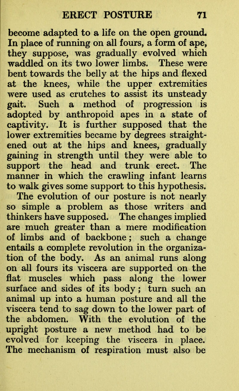 become adapted to a life on the open ground. In place of running on all fours, a form of ape, they suppose, was gradually evolved which waddled on its two lower limbs. These were bent towards the belly at the hips and flexed at the knees, while the upper extremities were used as crutches to assist its unsteady gait. Such a method of progression is adopted by anthropoid apes in a state of captivity. It is further supposed that the lower extremities became by degrees straight- ened out at the hips and knees, gradually gaining in strength until they were able to support the head and trunk erect. The manner in which the crawling infant learns to walk gives some support to this hypothesis. The evolution of our posture is not nearly so simple a problem as those writers and thinkers have supposed. The changes implied are much greater than a mere modification of limbs and of backbone; such a change entails a complete revolution in the organiza- tion of the body. As an animal runs along on all fours its viscera are supported on the fiat muscles which pass along the lower surface and sides of its body; turn such an animal up into a human posture and all the viscera tend to sag down to the lower part of the abdomen. With the evolution of the upright posture a new method had to be evolved for keeping the viscera in place. The mechanism of respiration must also be