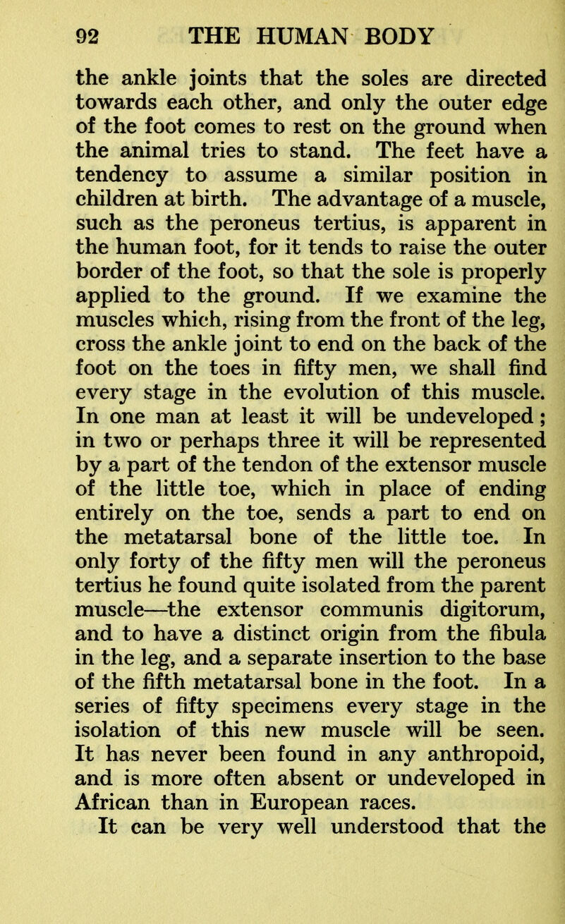 the ankle joints that the soles are directed towards each other, and only the outer edge of the foot comes to rest on the ground when the animal tries to stand. The feet have a tendency to assume a similar position in children at birth. The advantage of a muscle, such as the peroneus tertius, is apparent in the human foot, for it tends to raise the outer border of the foot, so that the sole is properly applied to the ground. If we examine the muscles which, rising from the front of the leg, cross the ankle joint to end on the back of the foot on the toes in fifty men, we shall find every stage in the evolution of this muscle. In one man at least it will be undeveloped; in two or perhaps three it will be represented by a part of the tendon of the extensor muscle of the little toe, which in place of ending entirely on the toe, sends a part to end on the metatarsal bone of the little toe. In only forty of the fifty men will the peroneus tertius he found quite isolated from the parent muscle—^the extensor communis digitorum, and to have a distinct origin from the fibula in the leg, and a separate insertion to the base of the fifth metatarsal bone in the foot. In a series of fifty specimens every stage in the isolation of this new muscle will be seen. It has never been found in any anthropoid, and is more often absent or undeveloped in African than in European races. It can be very well understood that the