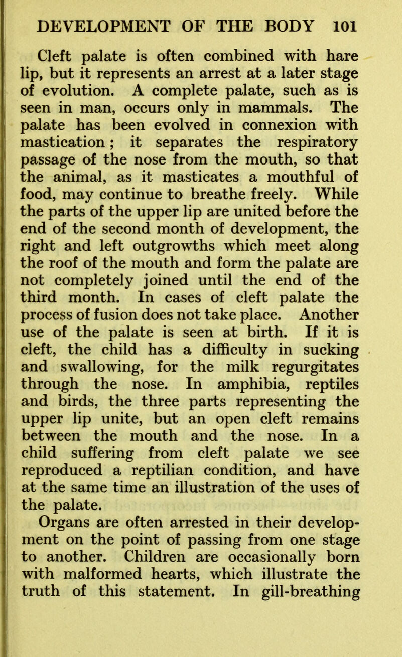 Cleft palate is often combined with hare lip, but it represents an arrest at a later stage of evolution. A complete palate, such as is seen in man, occurs only in mammals. The palate has been evolved in connexion with mastication; it separates the respiratory passage of the nose from the mouth, so that the animal, as it masticates a mouthful of food, may continue to breathe freely. While the parts of the upper lip are united before the end of the second month of development, the right and left outgrowths which meet along the roof of the mouth and form the palate are not completely joined until the end of the third month. In cases of cleft palate the process of fusion does not take place. Another use of the palate is seen at birth. If it is cleft, the child has a difficulty in sucking and swallowing, for the milk regurgitates through the nose. In amphibia, reptiles and birds, the three parts representing the upper lip unite, but an open cleft remains between the mouth and the nose. In a child suffering from cleft palate we see reproduced a reptilian condition, and have at the same time an illustration of the uses of the palate. Organs are often arrested in their develop- ment on the point of passing from one stage to another. Children are occasionally born with malformed hearts, which illustrate the truth of this statement. In gill-breathing