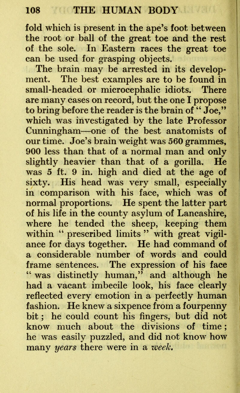 fold which is present in the ape's foot between the root or ball of the great toe and the rest of the sole. In Eastern races the great toe can be used for grasping objects. The brain may be arrested in its develop- ment. The best examples are to be found in small-headed or microcephalic idiots. There are many cases on record, but the one I propose to bring before the reader is the brain of  Joe, which was investigated by the late Professor Cunningham—one of the best anatomists of our time. Joe's brain weight was 560 grammes, 900 less than that of a normal man and only slightly heavier than that of a gorilla. He was 5 ft. 9 in. high and died at the age of sixty. His head was very small, especially in comparison with his face, which was of normal proportions. He spent the latter part of his life in the county asylum of Lancashire, where he tended the sheep, keeping them within  prescribed limits  with great vigil- ance for days together. He had command of a considerable number of words and could frame sentences. The expression of his face  was distinctly human, and although he had a vacant imbecile look, his face clearly reflected every emotion in a perfectly human fashion. He knew a sixpence from a fourpenny bit; he could count his fingers, but did not know much about the divisions of time; he was easily puzzled, and did not know how many years there were in a week.