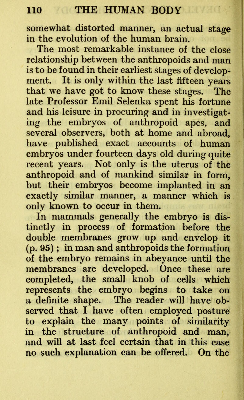 somewhat distorted manner, an actual stage in the evolution of the human brain. The most remarkable instance of the close relationship between the anthropoids and man is to be found in their earliest stages of develop- ment. It is only within the last fifteen years that we have got to know these stages. The late Professor Emil Selenka spent his fortune and his leisure in procuring and in investigat- ing the embryos of anthropoid apes, and several observers, both at home and abroad, have published exact accounts of human embryos under fourteen days old during quite recent years. Not only is the uterus of the anthropoid and of mankind similar in form, but their embryos become implanted in an exactly similar manner, a manner which is only known to occur in them. In mammals generally the embryo is dis- tinctly in process of formation before the double membranes grow up and envelop it (p. 95); in man and anthropoids the formation of the embryo remains in abeyance until the membranes are developed. Once these are completed, the small knob of cells which represents the embryo begins to take on a definite shape. The reader will have ob- served that I have often employed posture to explain the many points of similarity in the structure of anthropoid and man, and will at last feel certain that in this case no such explanation can be offered. On the