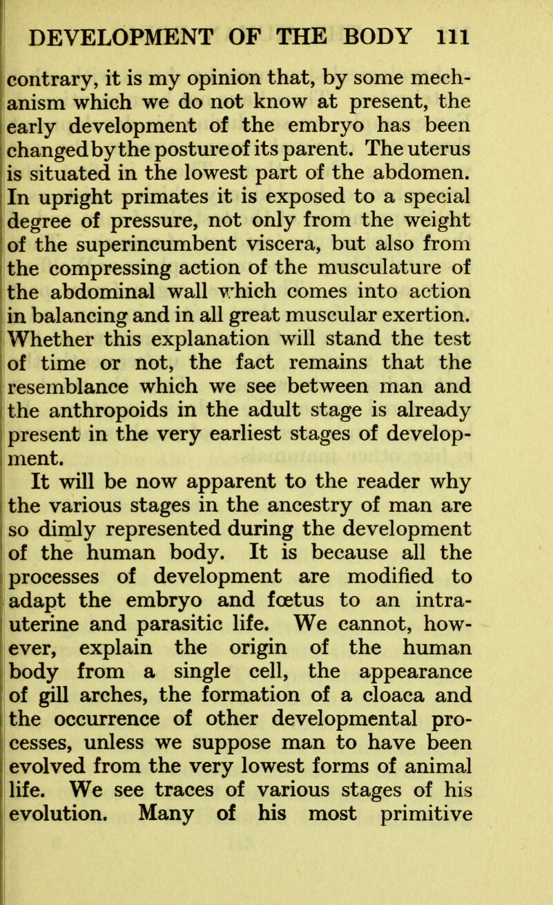 contrary, it is my opinion that, by some mech- anism which we do not know at present, the early development of the embryo has been changed by the posture of its parent. The uterus is situated in the lowest part of the abdomen. In upright primates it is exposed to a special degree of pressure, not only from the weight of the superincumbent viscera, but also from the compressing action of the musculature of the abdominal wall v:hich comes into action in balancing and in all great muscular exertion. Whether this explanation will stand the test of time or not, the fact remains that the resemblance which we see between man and the anthropoids in the adult stage is already present in the very earliest stages of develop- ment. It will be now apparent to the reader why the various stages in the ancestry of man are so dimly represented during the development I of the human body. It is because all the 1 processes of development are modified to adapt the embryo and foetus to an intra- uterine and parasitic life. We cannot, how- ever, explain the origin of the human body from a single cell, the appearance of gill arches, the formation of a cloaca and I the occurrence of other developmental pro- cesses, unless we suppose man to have been i evolved from the very lowest forms of animal I life. We see traces of various stages of his ! evolution. Many of his most primitive