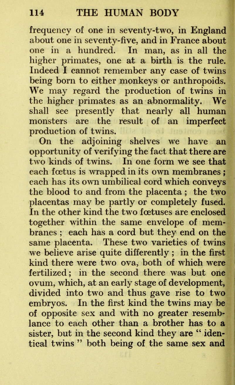 frequency of one in seventy-two, in England about one in seventy-five, and in France about one in a hundred. In man, as in all the higher primates, one at a birth is the rule. Indeed I cannot remember any case of twins being born to either monkeys or anthropoids. We may regard the production of twins in the higher primates as an abnormality. We shall see presently that nearly all human monsters are the result of an imperfect production of twins. On the adjoining shelves we have an opportunity of verifying the fact that there are two kinds of twins. In one form we see that each foetus is wrapped in its own membranes ; each has its own umbilical cord which conveys the blood to and from the placenta ; the two placentas may be partly or completely fused. In the other kind the two foetuses are enclosed together within the same envelope of mem- branes ; each has a cord but they end on the same placenta. These two varieties of twins we believe arise quite differently; in the first kind there were two ova, both of which were fertilized; in the second there was but one ovum, which, at an early stage of development, divided into two and thus gave rise to two embryos. In the first kind the twins may be of opposite sex and with no greater resemb- lance to each other than a brother has to a sister, but in the second kind they are  iden- tical twins  both being of the same sex and