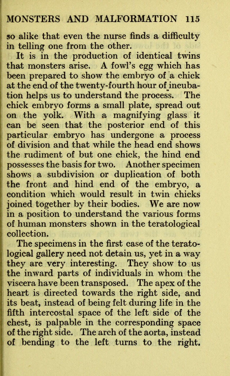 so alike that even the nurse finds a difficulty in telling one from the other. It is in the production of identical twins that monsters arise. A fowl's egg which has been prepared to show the embryo of a chick at the end of the twenty-fourth hour of incuba- tion helps us to understand the process. The chick embryo forms a small plate, spread out on the yolk. With a magnifying glass it can be seen that the posterior end of this particular embryo has undergone a process of division and that while the head end shows the rudiment of but one chick, the hind end possesses the basis for two. Another specimen shows a subdivision or duplication of both the front and hind end of the embryo, a condition which would result in twin chicks joined together by their bodies. We are now in a position to understand the various forms of human monsters shown in the teratological collection. I The specimens in the first case of the terato- logical gallery need not detain us, yet in a way they are very interesting. They show to us the inward parts of individuals in whom the viscera have been transposed. The apex of the heart is directed towards the right side, and its beat, instead of being felt during life in the fifth intercostal space of the left side of the chest, is palpable in the corresponding space of the right side. The arch of the aorta, instead of bending to the left turns to the right.