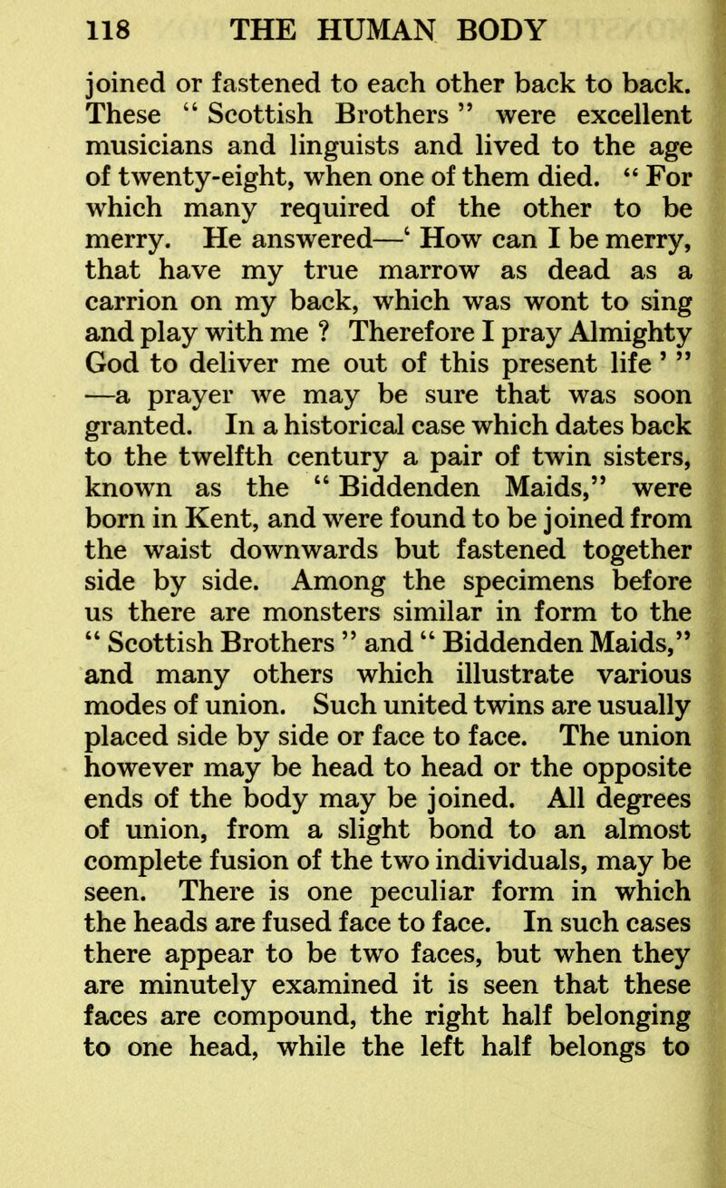 joined or fastened to each other back to back. These  Scottish Brothers were excellent musicians and linguists and lived to the age of twenty-eight, when one of them died.  For which many required of the other to be merry. He answered—' How can I be merry, that have my true marrow as dead as a carrion on my back, which was wont to sing and play with me ? Therefore I pray Almighty God to deliver me out of this present life'  —a prayer we may be sure that was soon granted. In a historical case which dates back to the twelfth century a pair of twin sisters, known as the  Biddenden Maids, were born in Kent, and were found to be joined from the waist downwards but fastened together side by side. Among the specimens before us there are monsters similar in form to the  Scottish Brothers  and  Biddenden Maids, and many others which illustrate various modes of union. Such united twins are usually placed side by side or face to face. The union however may be head to head or the opposite ends of the body may be joined. All degrees of union, from a slight bond to an almost complete fusion of the two individuals, may be seen. There is one peculiar form in which the heads are fused face to face. In such cases there appear to be two faces, but when they are minutely examined it is seen that these faces are compound, the right half belonging to one head, while the left half belongs to