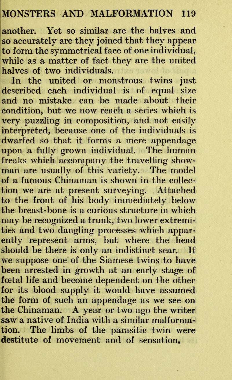 another. Yet so similar are the halves and so accurately are they joined that they appear to form the symmetrical face of one individual, while as a matter of fact they are the united halves of two individuals. In the united or monstrous twins just described each individual is of equal size and no mistake can be made about their condition, but we now reach a series which is very puzzling in composition, and not easily interpreted, because one of the individuals is dwarfed so that it forms a mere appendage upon a fully grown individual. The human freaks which accompany the travelling show- man are usually of this variety. The model of a famous Chinaman is shown in the collec- tion we are at present surveying. Attached to the front of his body immediately below the breast-bone is a curious structure in which may be recognized a trunk, two lower extremi- ties and two dangling processes which appar- ently represent arms, but where the head should be there is only an indistinct scar. If we suppose one of the Siamese twins to have been arrested in growth at an early stage of foetal life and become dependent on the other for its blood supply it would have assumed the form of such an appendage as we see on the Chinaman. A year or two ago the writer saw a native of India with a similar malforma- tion. The limbs of the parasitic twin were destitute of movement and of sensation.