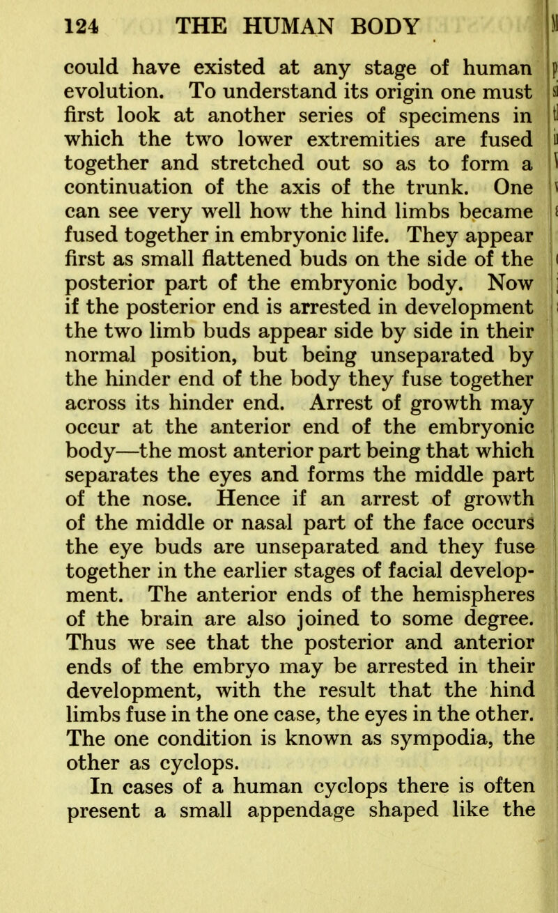 could have existed at any stage of human p evolution. To understand its origin one must a first look at another series of specimens in t which the two lower extremities are fused together and stretched out so as to form a ^ continuation of the axis of the trunk. One i can see very well how the hind limbs became i fused together in embryonic life. They appear first as small flattened buds on the side of the i posterior part of the embryonic body. Now : if the posterior end is arrested in development the two limb buds appear side by side in their normal position, but being unseparated by the hinder end of the body they fuse together across its hinder end. Arrest of growth may occur at the anterior end of the embryonic body—the most anterior part being that which separates the eyes and forms the middle part of the nose. Hence if an arrest of growth , of the middle or nasal part of the face occurs | the eye buds are unseparated and they fuse together in the earlier stages of facial develop- ment. The anterior ends of the hemispheres of the brain are also joined to some degree. Thus we see that the posterior and anterior ends of the embryo may be arrested in their development, with the result that the hind limbs fuse in the one case, the eyes in the other. The one condition is known as sympodia, the other as cyclops. In cases of a human cyclops there is often present a small appendage shaped like the