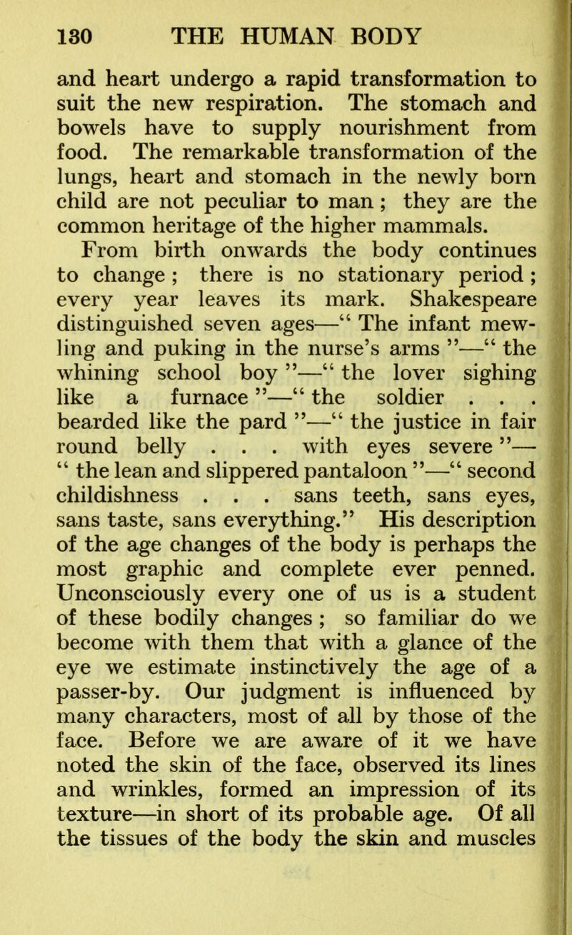 and heart undergo a rapid transformation to suit the new respiration. The stomach and bowels have to supply nourishment from food. The remarkable transformation of the lungs, heart and stomach in the newly born child are not peculiar to man; they are the common heritage of the higher mammals. From birth onwards the body continues to change ; there is no stationary period ; every year leaves its mark. Shakespeare distinguished seven ages— The infant mew- ling and puking in the nurse's arms — the whining school boy — the lover sighing like a furnace— the soldier . . bearded like the pard — the justice in fair round belly . . . with eyes severe—  the lean and slippered pantaloon — second childishness . . . sans teeth, sans eyes, sans taste, sans everything.'' His description of the age changes of the body is perhaps the most graphic and complete ever penned. Unconsciously every one of us is a student of these bodily changes ; so familiar do we become with them that with a glance of the eye we estimate instinctively the age of a passer-by. Our judgment is influenced by many characters, most of all by those of the face. Before we are aware of it we have noted the skin of the face, observed its lines and wrinkles, formed an impression of its texture—in short of its probable age. Of all the tissues of the body the skin and muscles