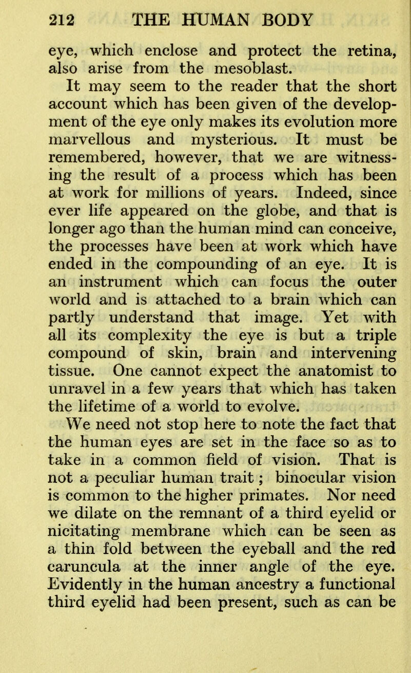 eye, which enclose and protect the retina, also arise from the mesoblast. It may seem to the reader that the short account which has been given of the develop- ment of the eye only makes its evolution more marvellous and mysterious. It must be remembered, however, that we are witness- ing the result of a process which has been at work for millions of years. Indeed, since ever life appeared on the globe, and that is longer ago than the human mind can conceive, the processes have been at work which have ended in the compounding of an eye. It is an instrument which can focus the outer world and is attached to a brain which can partly understand that image. Yet with all its complexity the eye is but a triple compound of skin, brain and intervening tissue. One cannot expect the anatomist to unravel in a few years that which has taken the lifetime of a world to evolve. We need not stop here to note the fact that the human eyes are set in the face so as to take in a common field of vision. That is not a peculiar human trait; binocular vision is common to the higher primates. Nor need we dilate on the remnant of a third eyelid or nicitating membrane which can be seen as a thin fold between the eyeball and the red caruncula at the inner angle of the eye. Evidently in the human ancestry a functional third eyelid had been present, such as can be