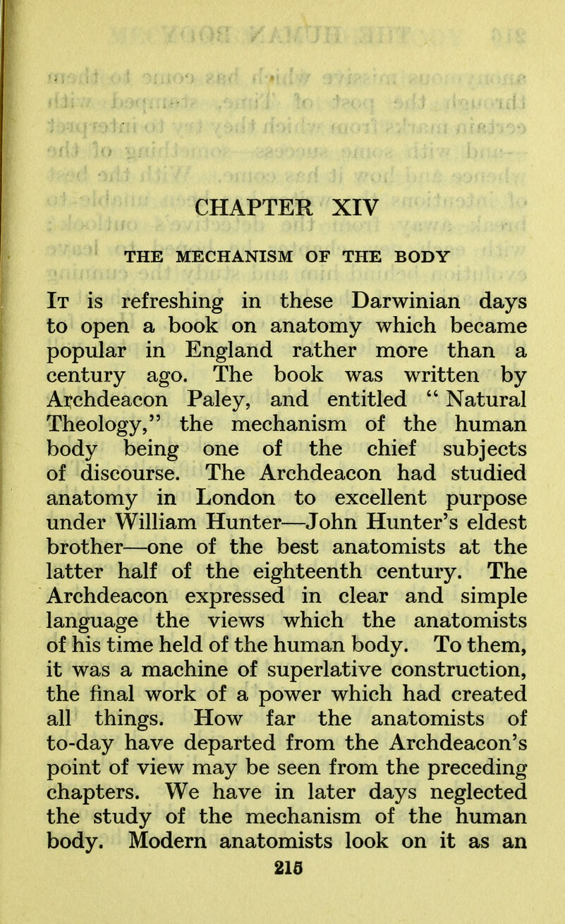 CHAPTER XIV THE MECHANISM OF THE BODY It is refreshing in these Darwinian days to open a book on anatomy which became popular in England rather more than a century ago. The book was written by Archdeacon Paley, and entitled  Natural Theology, the mechanism of the human body being one of the chief subjects of discourse. The Archdeacon had studied anatomy in London to excellent purpose under William Hunter—John Hunter's eldest brother—one of the best anatomists at the latter half of the eighteenth century. The Archdeacon expressed in clear and simple language the views which the anatomists of his time held of the human body. To them, it was a machine of superlative construction, the final work of a power which had created all things. How far the anatomists of to-day have departed from the Archdeacon's point of view may be seen from the preceding chapters. We have in later days neglected the study of the mechanism of the human body. Modern anatomists look on it as an 21d