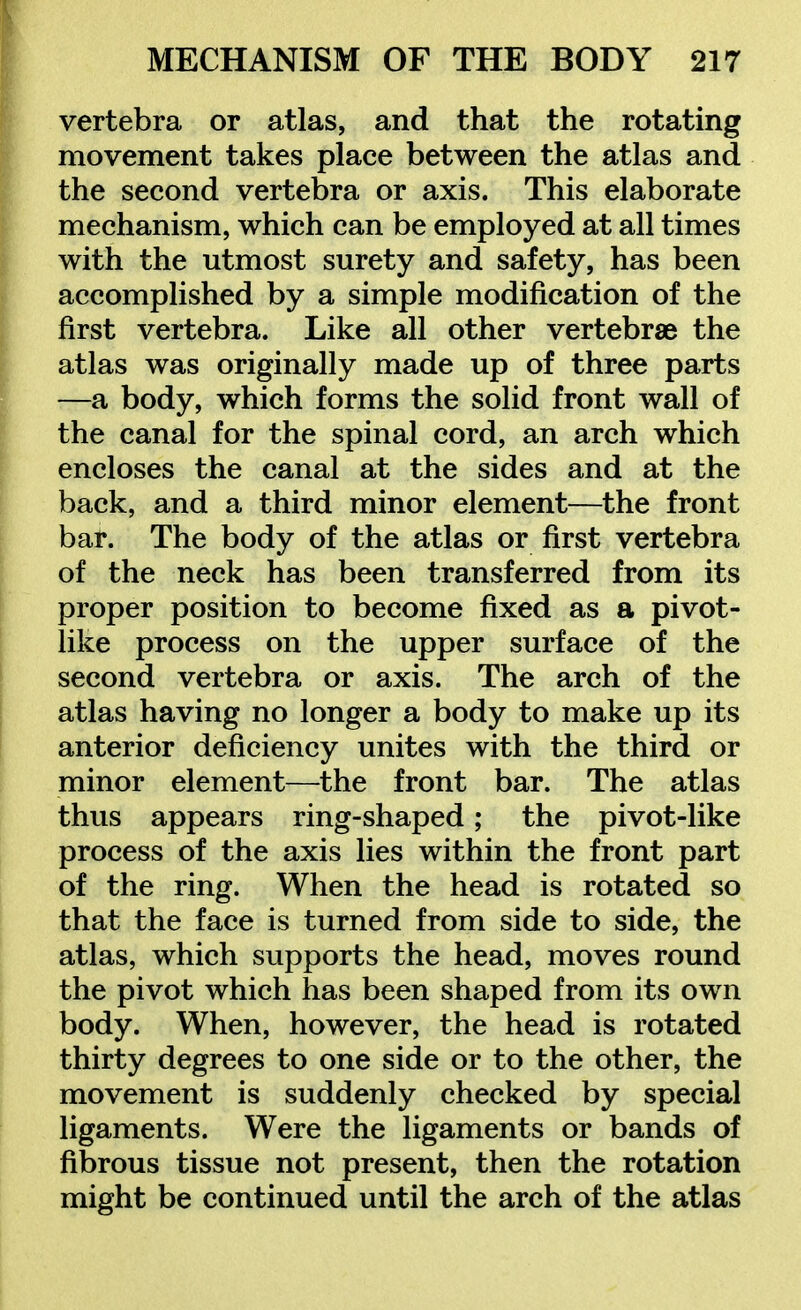 vertebra or atlas, and that the rotating movement takes place between the atlas and the second vertebra or axis. This elaborate mechanism, which can be employed at all times with the utmost surety and safety, has been accomplished by a simple modification of the first vertebra. Like all other vertebrae the atlas was originally made up of three parts —a body, which forms the solid front wall of the canal for the spinal cord, an arch which encloses the canal at the sides and at the back, and a third minor element—the front bar. The body of the atlas or first vertebra of the neck has been transferred from its proper position to become fixed as a pivot- like process on the upper surface of the second vertebra or axis. The arch of the atlas having no longer a body to make up its anterior deficiency unites with the third or minor element—the front bar. The atlas thus appears ring-shaped; the pivot-like process of the axis lies within the front part of the ring. When the head is rotated so that the face is turned from side to side, the atlas, which supports the head, moves round the pivot which has been shaped from its own body. When, however, the head is rotated thirty degrees to one side or to the other, the movement is suddenly checked by special ligaments. Were the ligaments or bands of fibrous tissue not present, then the rotation might be continued until the arch of the atlas