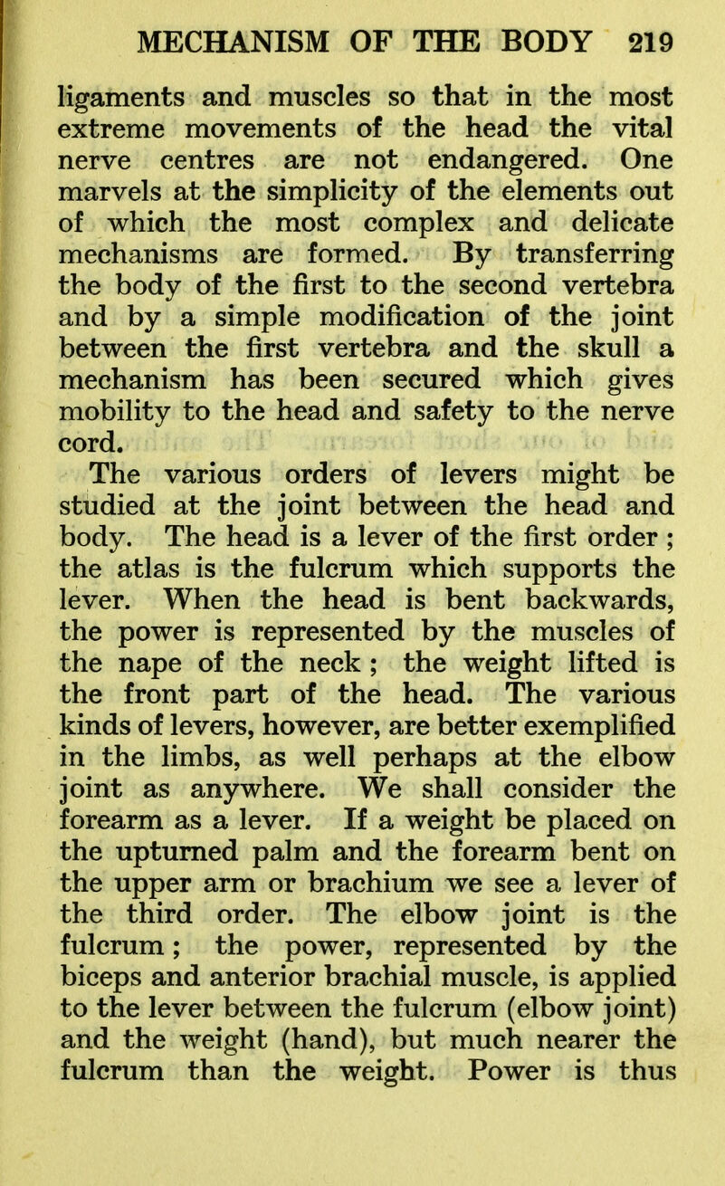 ligaments and muscles so that in the most extreme movements of the head the vital nerve centres are not endangered. One marvels at the simplicity of the elements out of which the most complex and delicate mechanisms are formed. By transferring the body of the first to the second vertebra and by a simple modification of the joint between the first vertebra and the skull a mechanism has been secured which gives mobility to the head and safety to the nerve cord. The various orders of levers might be studied at the joint between the head and body. The head is a lever of the first order ; the atlas is the fulcrum which supports the lever. When the head is bent backwards, the power is represented by the muscles of the nape of the neck ; the weight lifted is the front part of the head. The various kinds of levers, however, are better exemplified in the limbs, as well perhaps at the elbow joint as anywhere. We shall consider the forearm as a lever. If a weight be placed on the upturned palm and the forearm bent on the upper arm or brachium we see a lever of the third order. The elbow joint is the fulcrum; the power, represented by the biceps and anterior brachial muscle, is applied to the lever between the fulcrum (elbow joint) and the weight (hand), but much nearer the fulcrum than the weight. Power is thus